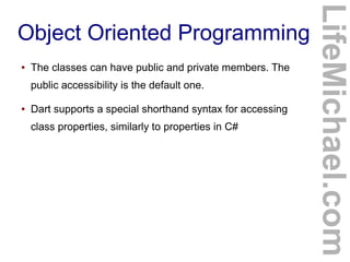 ●

The classes can have public and private members. The
public accessibility is the default one.

●

Dart supports a special shorthand syntax for accessing
class properties, similarly to properties in C#

LifeMichael.com

Object Oriented Programming

 