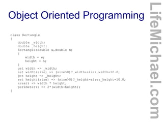 class Rectangle
{
double _width;
double _height;
Rectangle(double w,double h)
{
width = w;
height = h;
}
get width => _width;
set width(size) => (size>0)?_width=size:_width=10.0;
get height => _height;
set height(size) => (size>0)?_height=size:_height=10.0;
area() => width * height;
perimeter() => 2*(width+height);
}

LifeMichael.com

Object Oriented Programming

 