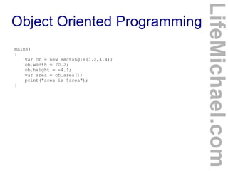 main()
{
var ob = new Rectangle(3.2,4.4);
ob.width = 20.2;
ob.height = -4.1;
var area = ob.area();
print("area is $area");
}

LifeMichael.com

Object Oriented Programming

 