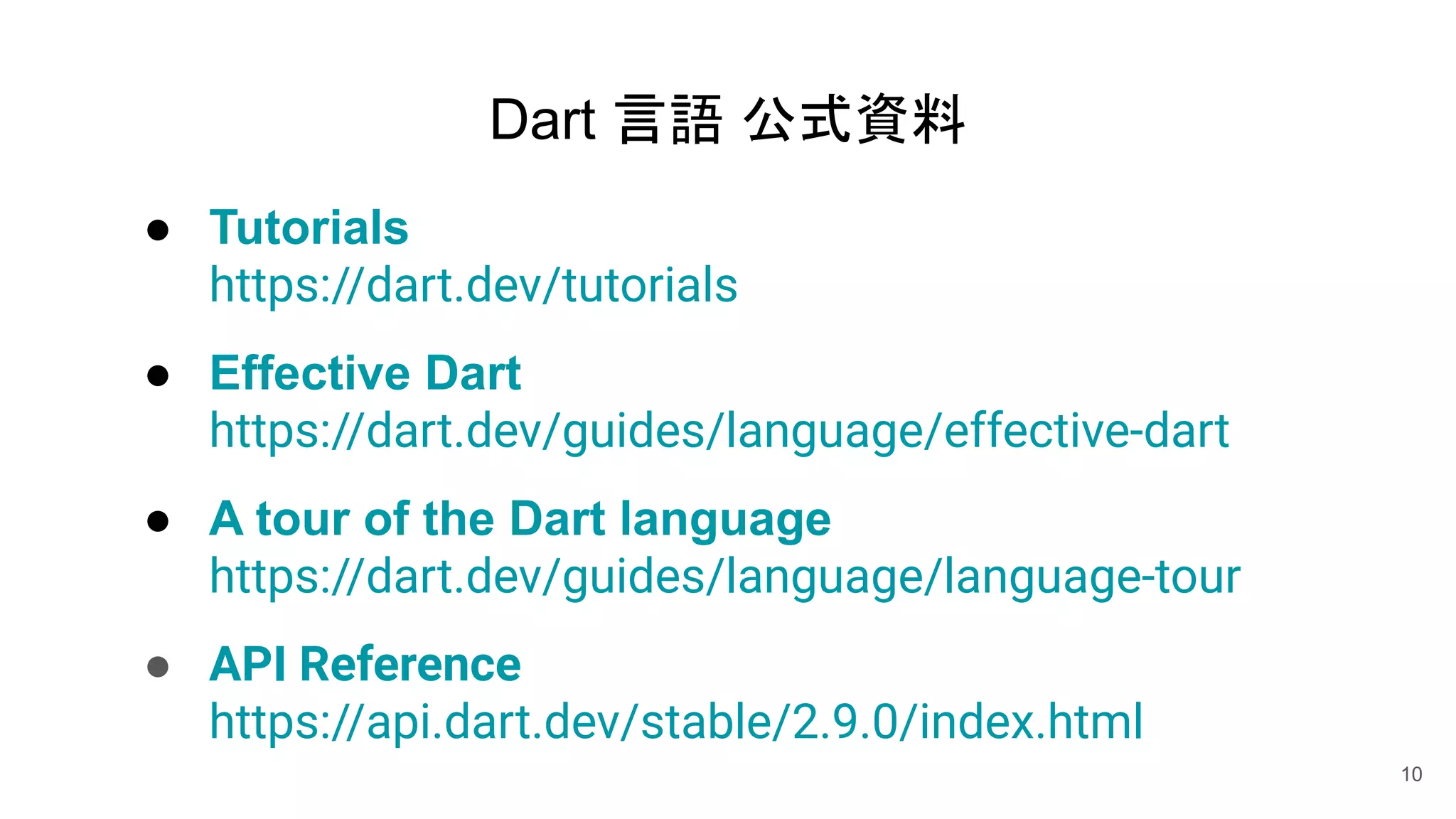 Dart 言語 公式資料
● Tutorials
https://dart.dev/tutorials
● Effective Dart
https://dart.dev/guides/language/effective-dart
● A tour of the Dart language
https://dart.dev/guides/language/language-tour
● API Reference
https://api.dart.dev/stable/2.9.0/index.html
10
 