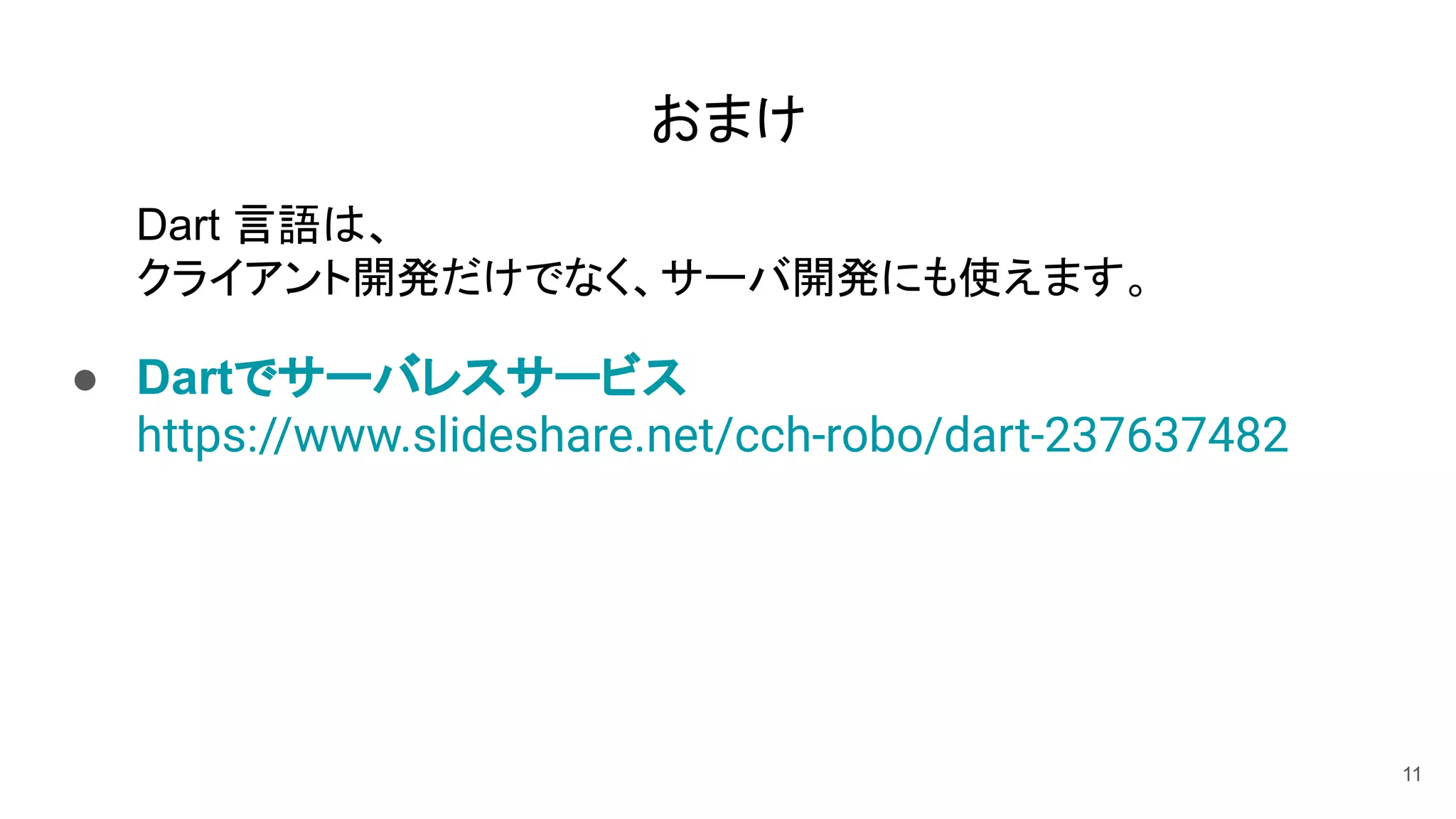 おまけ
Dart 言語は、
クライアント開発だけでなく、サーバ開発にも使えます。
● Dartでサーバレスサービス
https://www.slideshare.net/cch-robo/dart-237637482
11
 