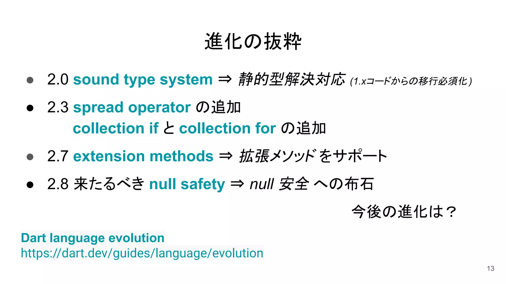 ● 2.0 sound type system ⇒ 静的型解決対応 (1.xコードからの移行必須化 )
● 2.3 spread operator の追加
collection if と collection for の追加
● 2.7 extension methods ⇒ 拡張メソッド をサポート
● 2.8 来たるべき null safety ⇒ null 安全 への布石
今後の進化は？
13
Dart language evolution
https://dart.dev/guides/language/evolution
進化の抜粋
 