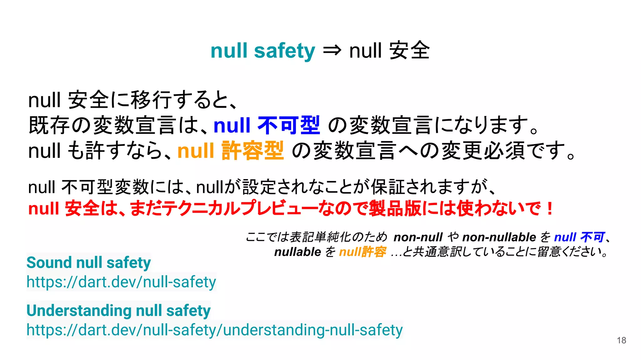 null 安全に移行すると、
既存の変数宣言は、null 不可型 の変数宣言になります。
null も許すなら、null 許容型 の変数宣言への変更必須です。
null 不可型変数には、nullが設定されなことが保証されますが、
null 安全は、まだテクニカルプレビューなので製品版には使わないで！
ここでは表記単純化のため non-null や non-nullable を null 不可、
nullable を null許容 …と共通意訳していることに留意ください。
18
Understanding null safety
https://dart.dev/null-safety/understanding-null-safety
Sound null safety
https://dart.dev/null-safety
null safety ⇒ null 安全
 