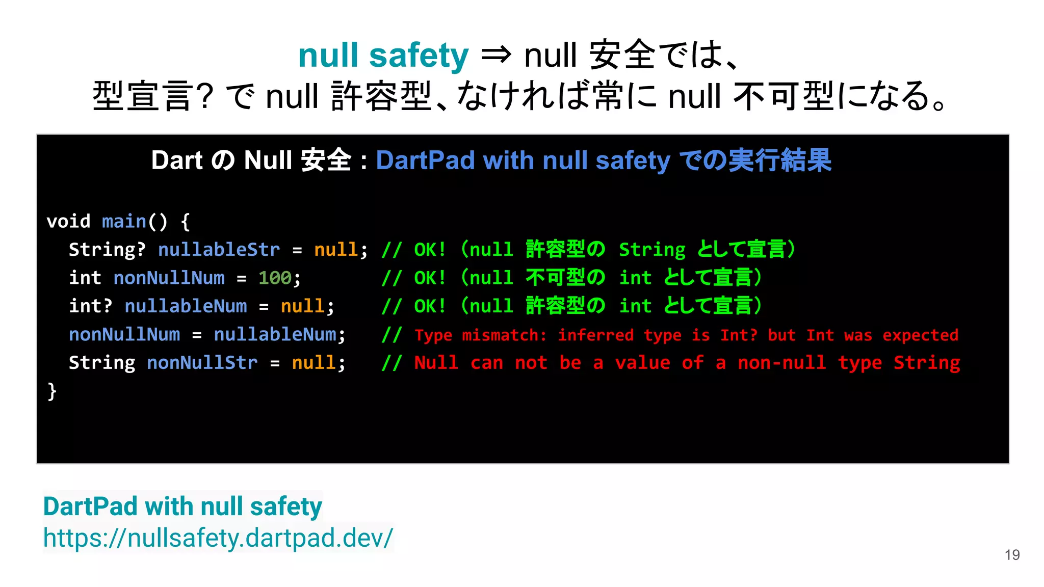 19
Dart の Null 安全 : DartPad with null safety での実行結果
void main() {
String? nullableStr = null; // OK! （null 許容型の String として宣言）
int nonNullNum = 100; // OK! （null 不可型の int として宣言）
int? nullableNum = null; // OK! （null 許容型の int として宣言）
nonNullNum = nullableNum; // Type mismatch: inferred type is Int? but Int was expected
String nonNullStr = null; // Null can not be a value of a non-null type String
}
DartPad with null safety
https://nullsafety.dartpad.dev/
null safety ⇒ null 安全では、
型宣言? で null 許容型、なければ常に null 不可型になる。
 