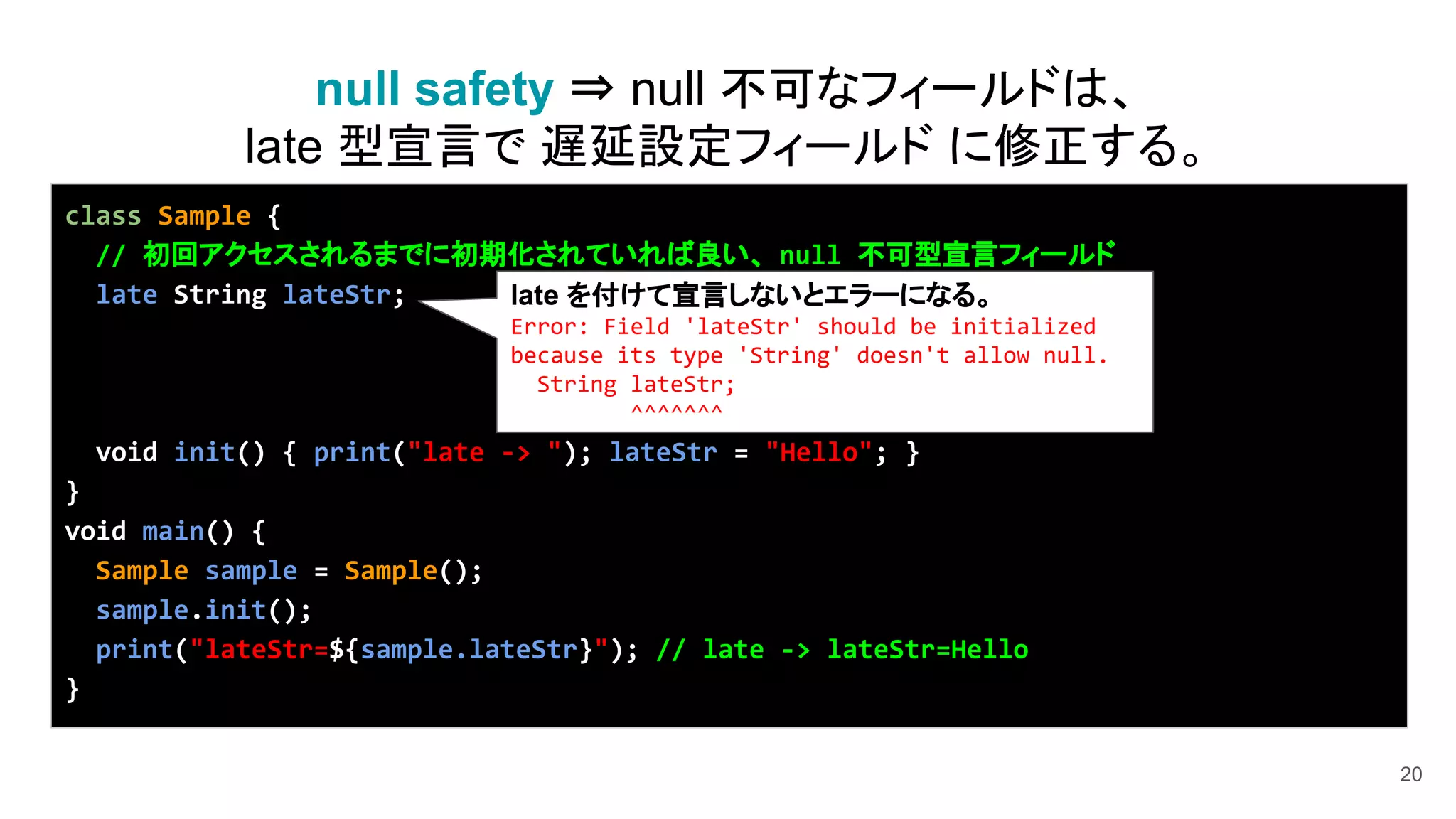 20
class Sample {
// 初回アクセスされるまでに初期化されていれば良い、 null 不可型宣言フィールド
late String lateStr;
void init() { print("late -> "); lateStr = "Hello"; }
}
void main() {
Sample sample = Sample();
sample.init();
print("lateStr=${sample.lateStr}"); // late -> lateStr=Hello
}
null safety ⇒ null 不可なフィールドは、
late 型宣言で 遅延設定フィールド に修正する。
late を付けて宣言しないとエラーになる。
Error: Field 'lateStr' should be initialized
because its type 'String' doesn't allow null.
String lateStr;
^^^^^^^
 