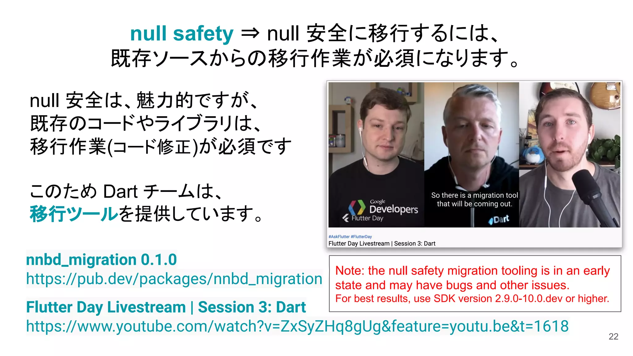 22
Flutter Day Livestream | Session 3: Dart
https://www.youtube.com/watch?v=ZxSyZHq8gUg&feature=youtu.be&t=1618
null safety ⇒ null 安全に移行するには、
既存ソースからの移行作業が必須になります。
nnbd_migration 0.1.0
https://pub.dev/packages/nnbd_migration
null 安全は、魅力的ですが、
既存のコードやライブラリは、
移行作業(コード修正)が必須です
このため Dart チームは、
移行ツールを提供しています。
Note: the null safety migration tooling is in an early
state and may have bugs and other issues.
For best results, use SDK version 2.9.0-10.0.dev or higher.
 