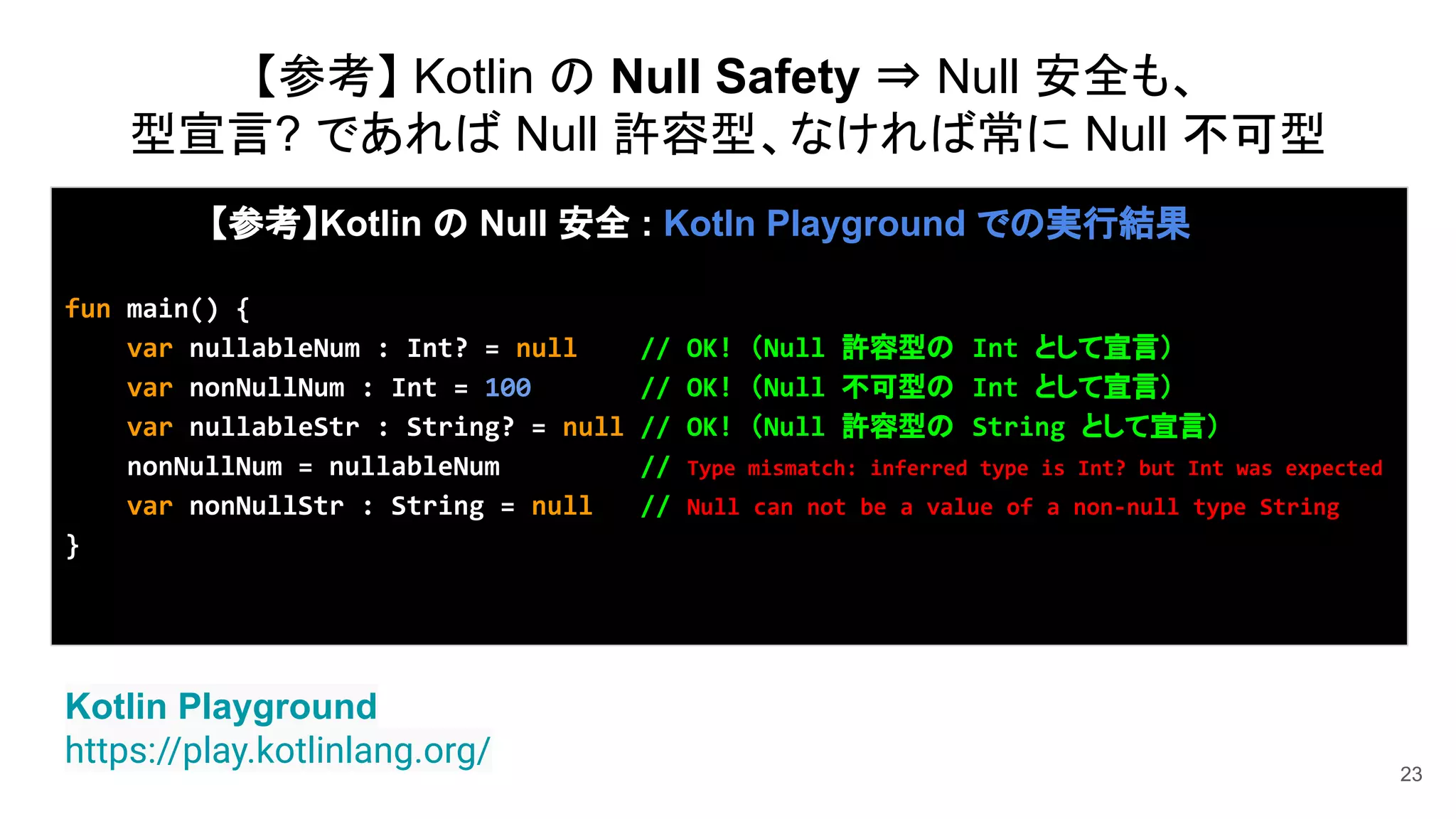 23
Kotlin Playground
https://play.kotlinlang.org/
【参考】Kotlin の Null 安全 : Kotln Playground での実行結果
fun main() {
var nullableNum : Int? = null // OK! （Null 許容型の Int として宣言）
var nonNullNum : Int = 100 // OK! （Null 不可型の Int として宣言）
var nullableStr : String? = null // OK! （Null 許容型の String として宣言）
nonNullNum = nullableNum // Type mismatch: inferred type is Int? but Int was expected
var nonNullStr : String = null // Null can not be a value of a non-null type String
}
【参考】 Kotlin の Null Safety ⇒ Null 安全も、
型宣言? であれば Null 許容型、なければ常に Null 不可型
 