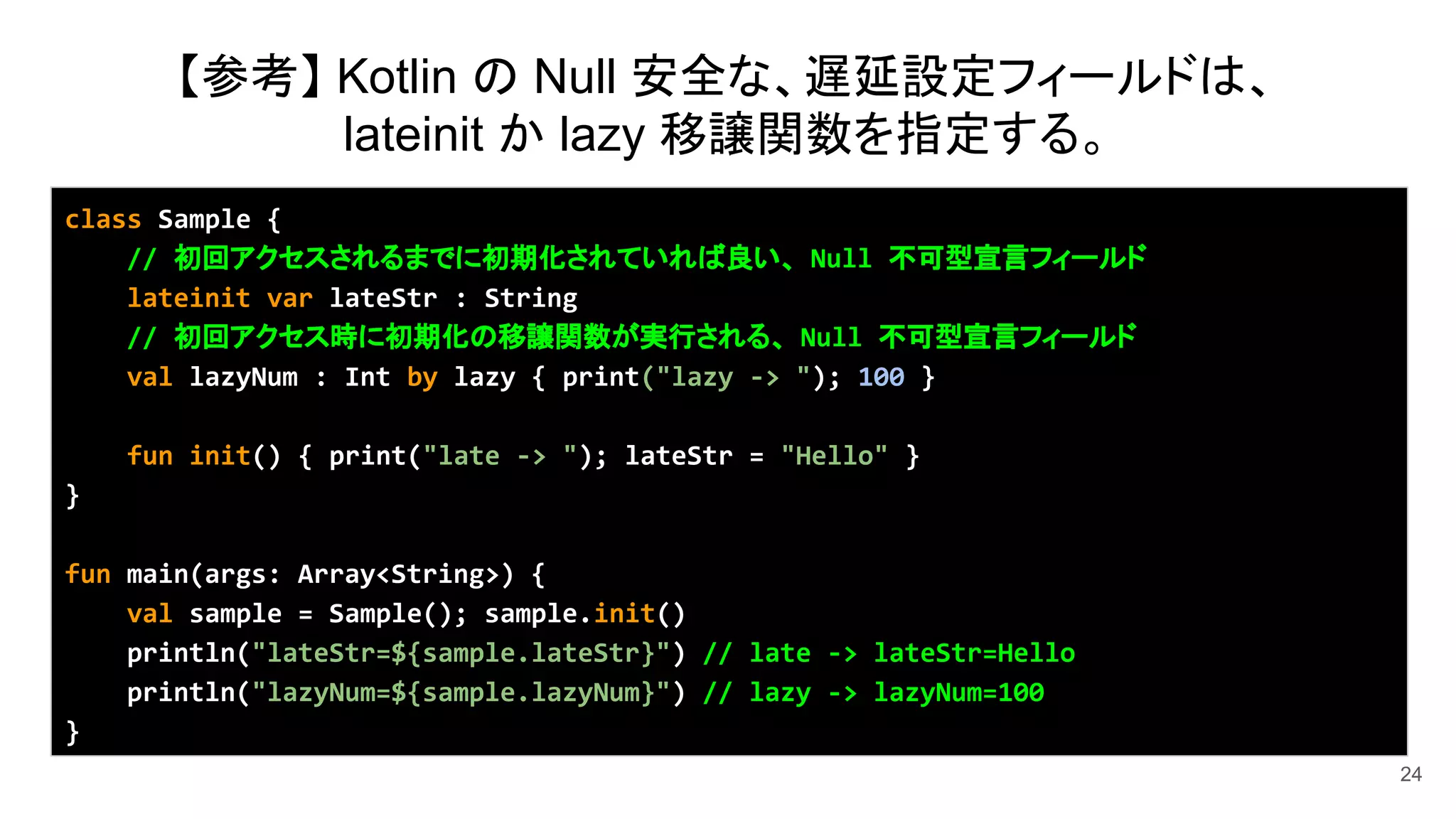 24
class Sample {
// 初回アクセスされるまでに初期化されていれば良い、 Null 不可型宣言フィールド
lateinit var lateStr : String
// 初回アクセス時に初期化の移譲関数が実行される、 Null 不可型宣言フィールド
val lazyNum : Int by lazy { print("lazy -> "); 100 }
fun init() { print("late -> "); lateStr = "Hello" }
}
fun main(args: Array<String>) {
val sample = Sample(); sample.init()
println("lateStr=${sample.lateStr}") // late -> lateStr=Hello
println("lazyNum=${sample.lazyNum}") // lazy -> lazyNum=100
}
【参考】 Kotlin の Null 安全な、遅延設定フィールドは、
lateinit か lazy 移譲関数を指定する。
 
