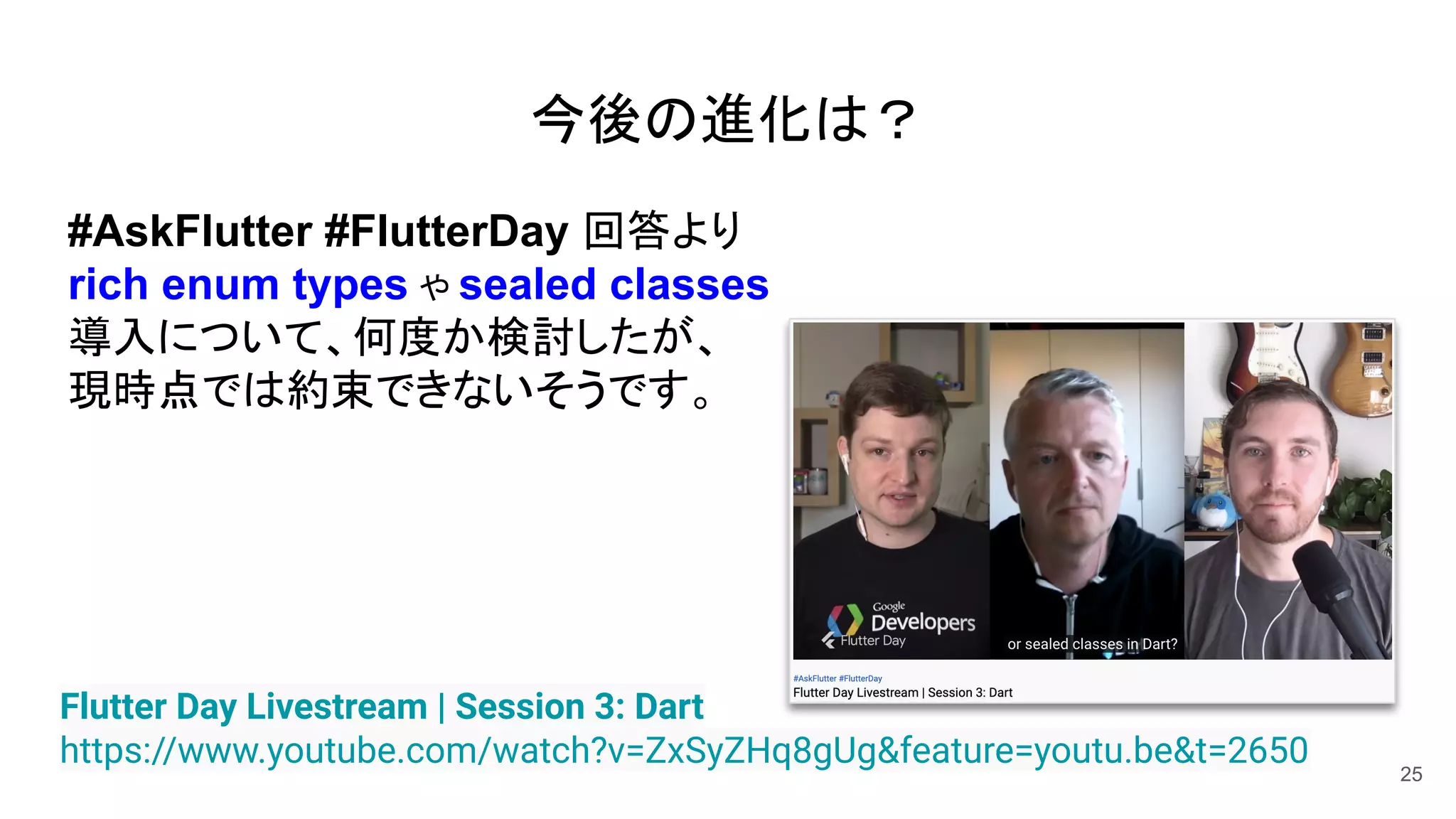 25
Flutter Day Livestream | Session 3: Dart
https://www.youtube.com/watch?v=ZxSyZHq8gUg&feature=youtu.be&t=2650
#AskFlutter #FlutterDay 回答より
rich enum types や sealed classes
導入について、何度か検討したが、
現時点では約束できないそうです。
今後の進化は？
 