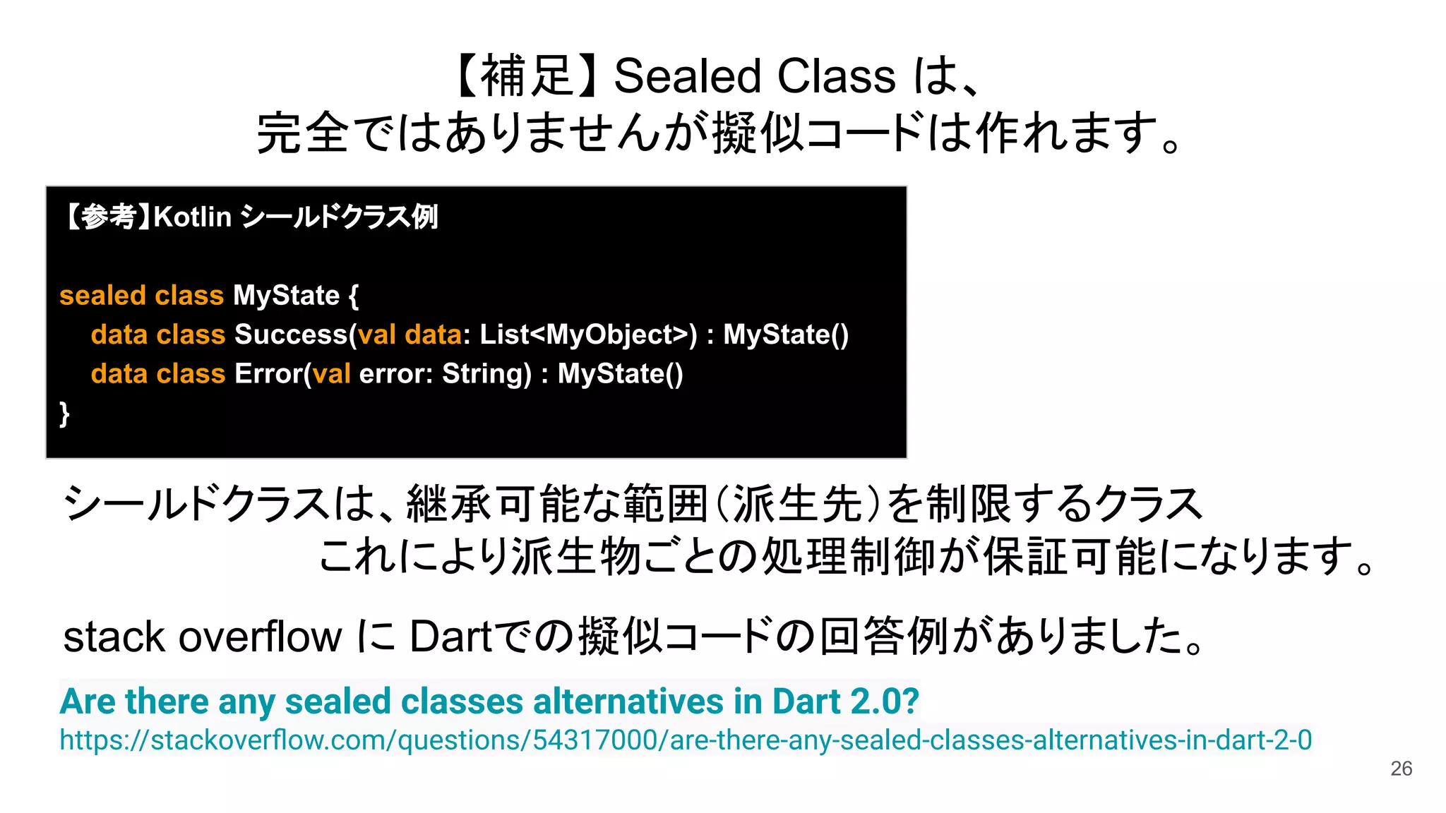 26
Are there any sealed classes alternatives in Dart 2.0?
https://stackoverﬂow.com/questions/54317000/are-there-any-sealed-classes-alternatives-in-dart-2-0
【補足】 Sealed Class は、
完全ではありませんが擬似コードは作れます。
【参考】Kotlin シールドクラス例
sealed class MyState {
data class Success(val data: List<MyObject>) : MyState()
data class Error(val error: String) : MyState()
}
シールドクラスは、継承可能な範囲（派生先）を制限するクラス
これにより派生物ごとの処理制御が保証可能になります。
stack overflow に Dartでの擬似コードの回答例がありました。
 