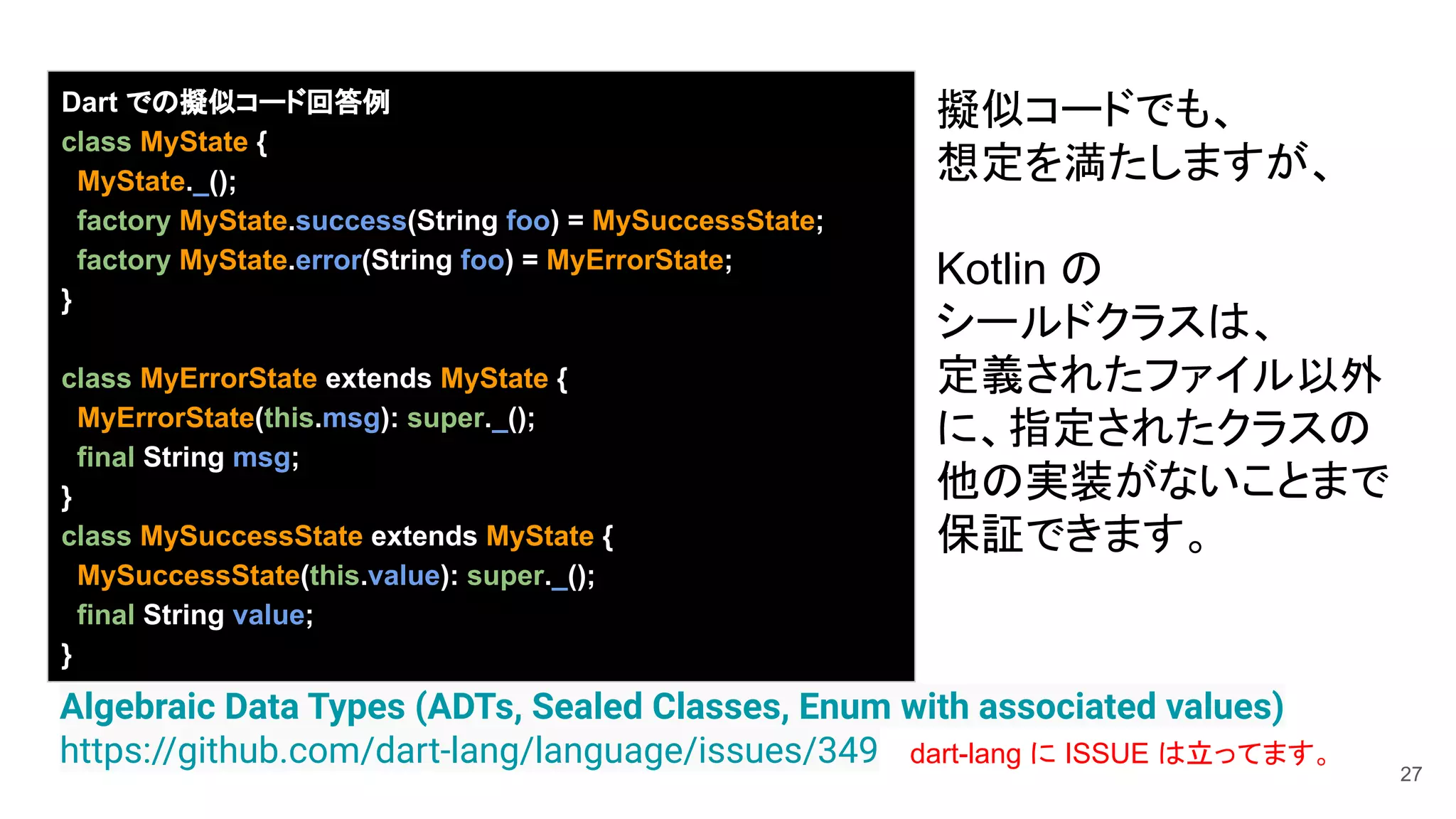 27
Algebraic Data Types (ADTs, Sealed Classes, Enum with associated values)
https://github.com/dart-lang/language/issues/349
Dart での擬似コード回答例
class MyState {
MyState._();
factory MyState.success(String foo) = MySuccessState;
factory MyState.error(String foo) = MyErrorState;
}
class MyErrorState extends MyState {
MyErrorState(this.msg): super._();
final String msg;
}
class MySuccessState extends MyState {
MySuccessState(this.value): super._();
final String value;
}
擬似コードでも、
想定を満たしますが、
Kotlin の
シールドクラスは、
定義されたファイル以外
に、指定されたクラスの
他の実装がないことまで
保証できます。
dart-lang に ISSUE は立ってます。
 