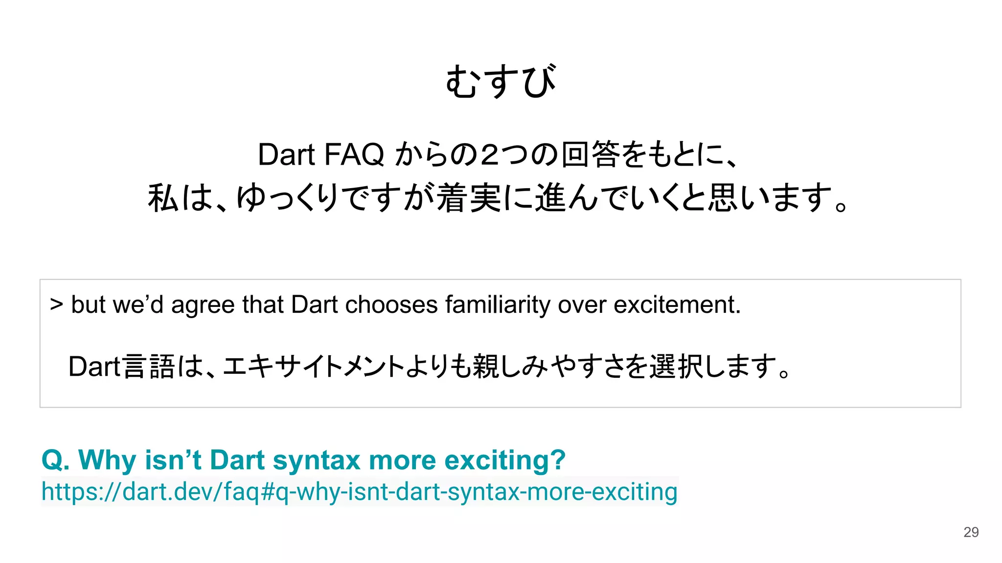 むすび
Dart FAQ からの２つの回答をもとに、
私は、ゆっくりですが着実に進んでいくと思います。
29
Q. Why isn’t Dart syntax more exciting?
https://dart.dev/faq#q-why-isnt-dart-syntax-more-exciting
> but we’d agree that Dart chooses familiarity over excitement.
　Dart言語は、エキサイトメントよりも親しみやすさを選択します。
 
