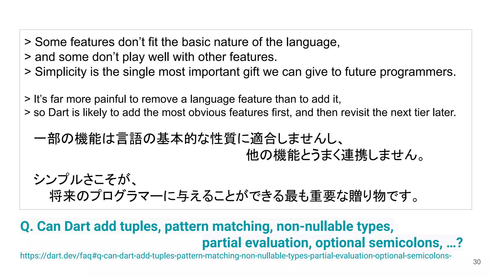 30
Q. Can Dart add tuples, pattern matching, non-nullable types,
partial evaluation, optional semicolons, …?
https://dart.dev/faq#q-can-dart-add-tuples-pattern-matching-non-nullable-types-partial-evaluation-optional-semicolons-
> Some features don’t fit the basic nature of the language,
> and some don’t play well with other features.
> Simplicity is the single most important gift we can give to future programmers.
> It’s far more painful to remove a language feature than to add it,
> so Dart is likely to add the most obvious features first, and then revisit the next tier later.
　一部の機能は言語の基本的な性質に適合しませんし、
他の機能とうまく連携しません。
　シンプルさこそが、
将来のプログラマーに与えることができる最も重要な贈り物です。
 