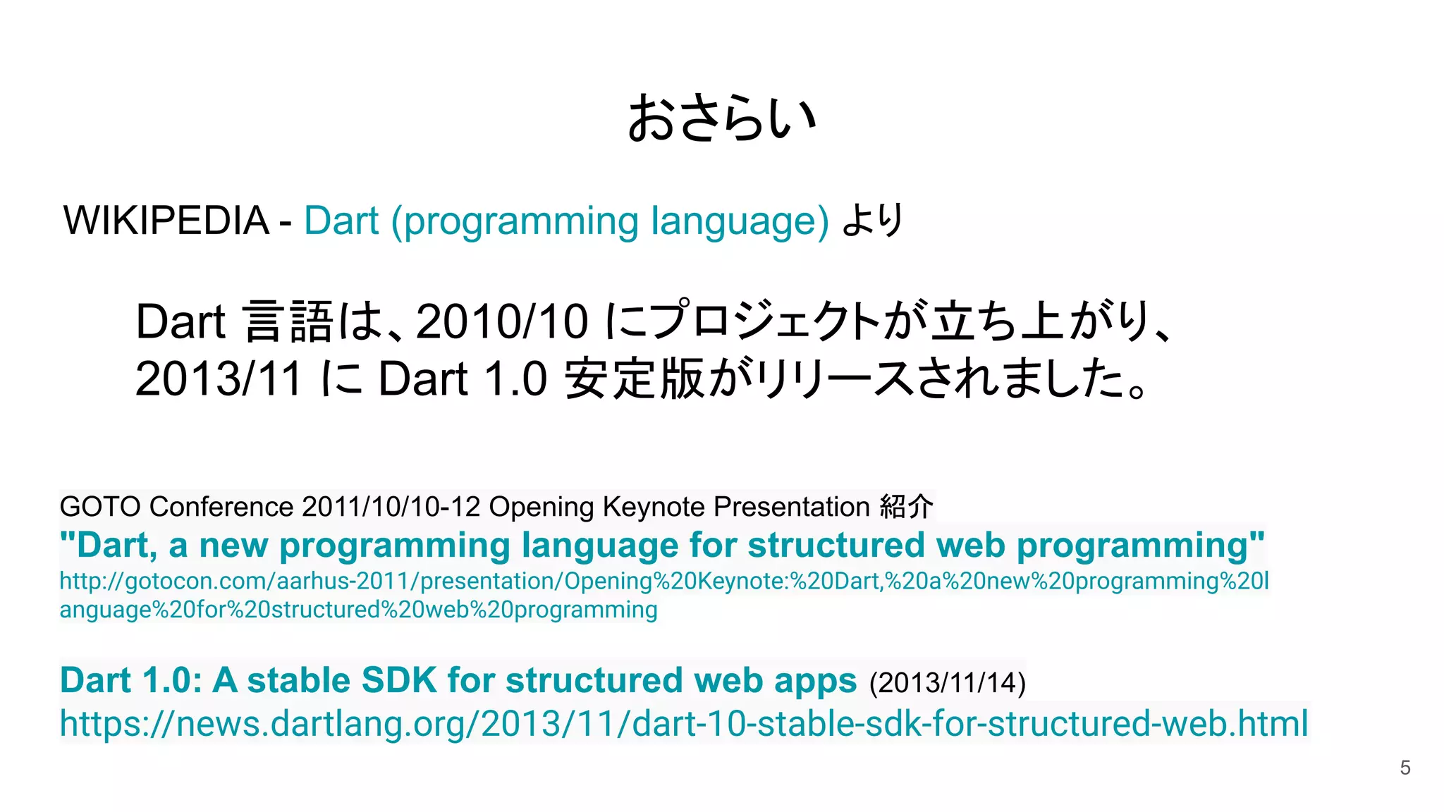 おさらい
WIKIPEDIA - Dart (programming language) より
Dart 言語は、2010/10 にプロジェクトが立ち上がり、
2013/11 に Dart 1.0 安定版がリリースされました。
5
Dart 1.0: A stable SDK for structured web apps (2013/11/14)
https://news.dartlang.org/2013/11/dart-10-stable-sdk-for-structured-web.html
GOTO Conference 2011/10/10-12 Opening Keynote Presentation 紹介
"Dart, a new programming language for structured web programming"
http://gotocon.com/aarhus-2011/presentation/Opening%20Keynote:%20Dart,%20a%20new%20programming%20l
anguage%20for%20structured%20web%20programming
 