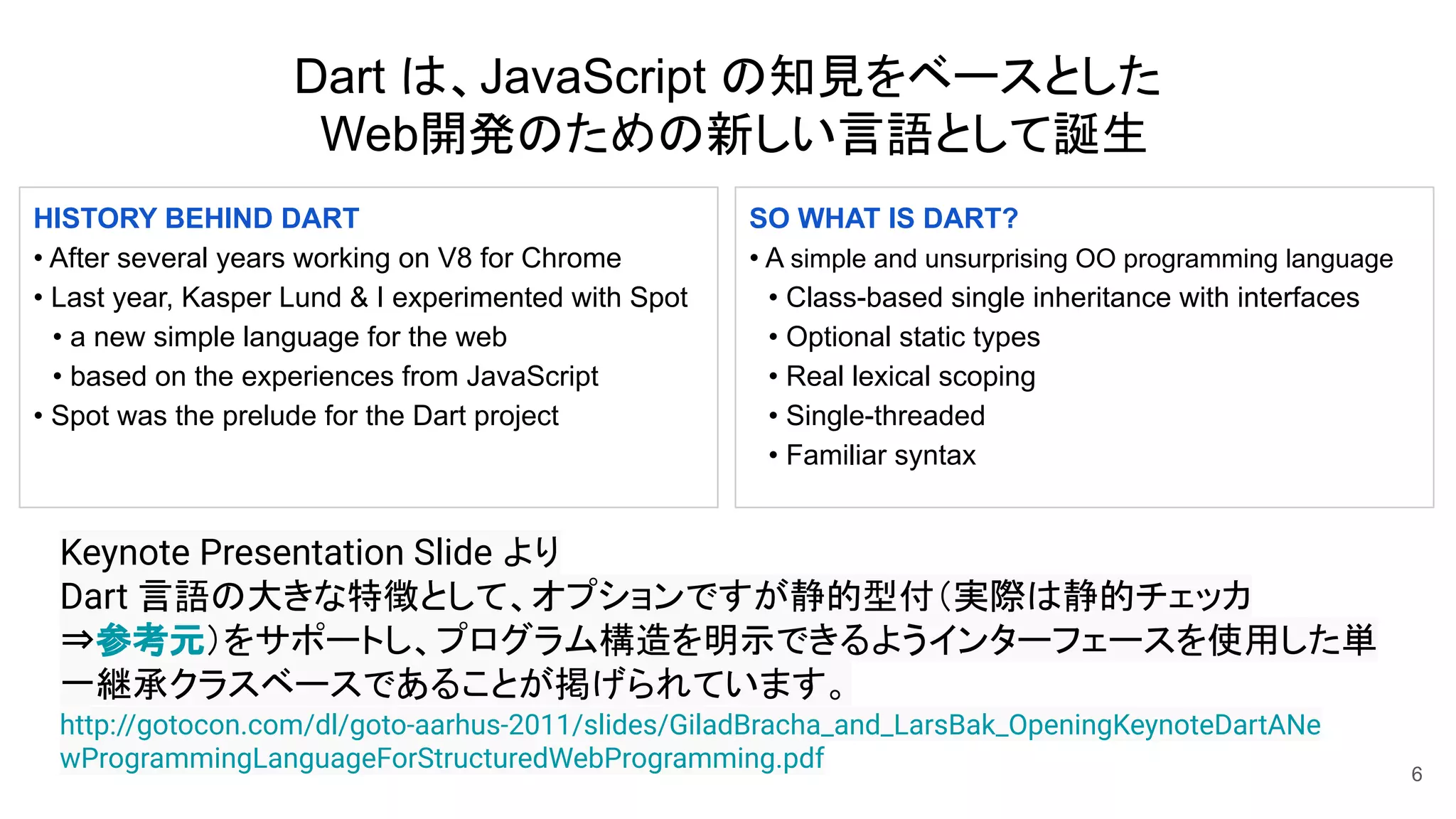 Dart は、JavaScript の知見をベースとした
Web開発のための新しい言語として誕生
6
http://gotocon.com/dl/goto-aarhus-2011/slides/GiladBracha_and_LarsBak_OpeningKeynoteDartANe
wProgrammingLanguageForStructuredWebProgramming.pdf
HISTORY BEHIND DART
• After several years working on V8 for Chrome
• Last year, Kasper Lund & I experimented with Spot
　• a new simple language for the web
　• based on the experiences from JavaScript
• Spot was the prelude for the Dart project
SO WHAT IS DART?
• A simple and unsurprising OO programming language
　• Class-based single inheritance with interfaces
　• Optional static types
　• Real lexical scoping
　• Single-threaded
　• Familiar syntax
Keynote Presentation Slide より
Dart 言語の大きな特徴として、オプションですが静的型付（実際は静的チェッカ
⇒参考元）をサポートし、プログラム構造を明示できるようインターフェースを使用した単
一継承クラスベースであることが掲げられています。
 