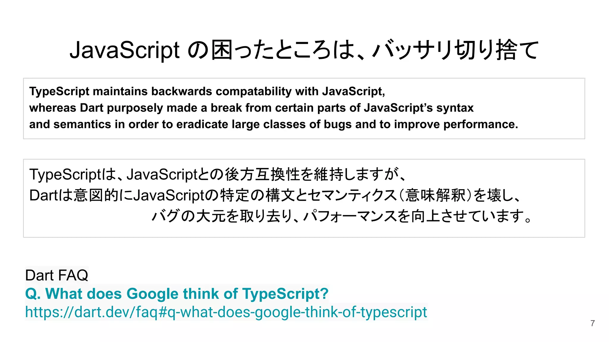 JavaScript の困ったところは、バッサリ切り捨て
7
Dart FAQ
Q. What does Google think of TypeScript?
https://dart.dev/faq#q-what-does-google-think-of-typescript
TypeScript maintains backwards compatability with JavaScript,
whereas Dart purposely made a break from certain parts of JavaScript’s syntax
and semantics in order to eradicate large classes of bugs and to improve performance.
TypeScriptは、JavaScriptとの後方互換性を維持しますが、
Dartは意図的にJavaScriptの特定の構文とセマンティクス（意味解釈）を壊し、
バグの大元を取り去り、パフォーマンスを向上させています。
 