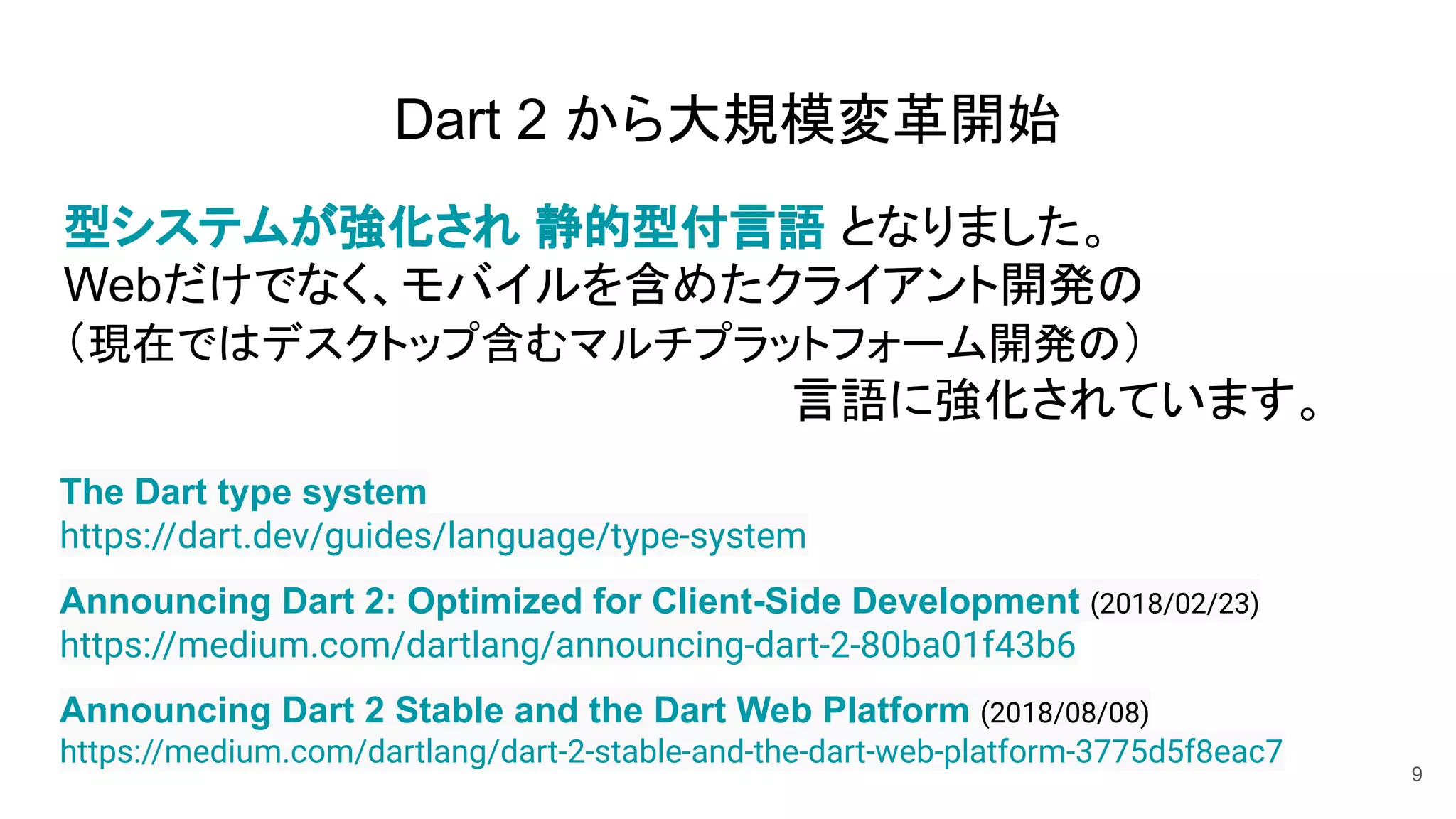 Dart 2 から大規模変革開始
型システムが強化され 静的型付言語 となりました。
Webだけでなく、モバイルを含めたクライアント開発の
（現在ではデスクトップ含むマルチプラットフォーム開発の）
言語に強化されています。
9
Announcing Dart 2: Optimized for Client-Side Development (2018/02/23)
https://medium.com/dartlang/announcing-dart-2-80ba01f43b6
The Dart type system
https://dart.dev/guides/language/type-system
Announcing Dart 2 Stable and the Dart Web Platform (2018/08/08)
https://medium.com/dartlang/dart-2-stable-and-the-dart-web-platform-3775d5f8eac7
 