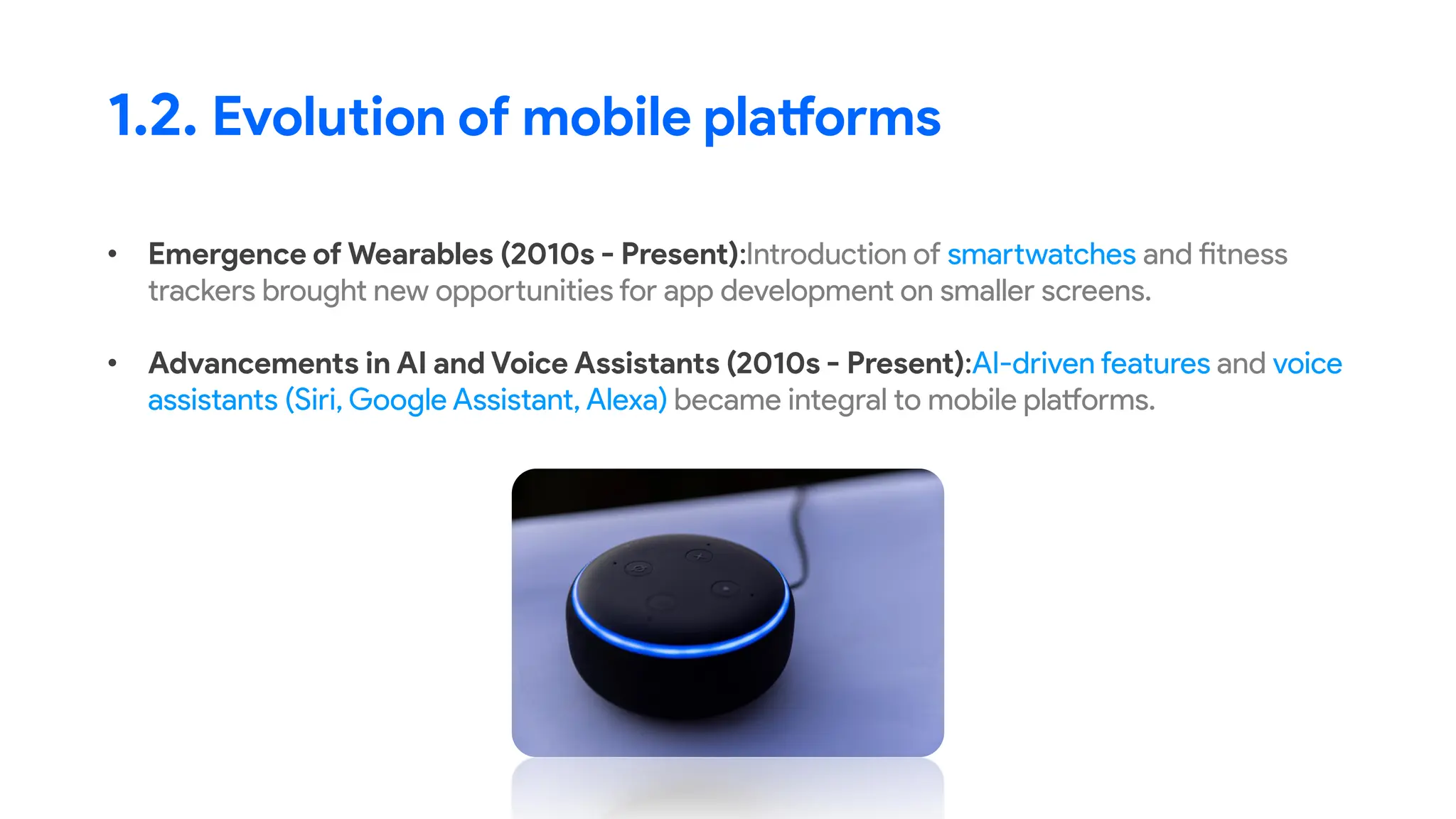 • Emergence of Wearables (2010s - Present):Introduction of smartwatches and fitness
trackers brought new opportunities for app development on smaller screens.
• Advancements in AI and Voice Assistants (2010s - Present):AI-driven features and voice
assistants (Siri, Google Assistant, Alexa) became integral to mobile platforms.
1.2. Evolution of mobile platforms
 