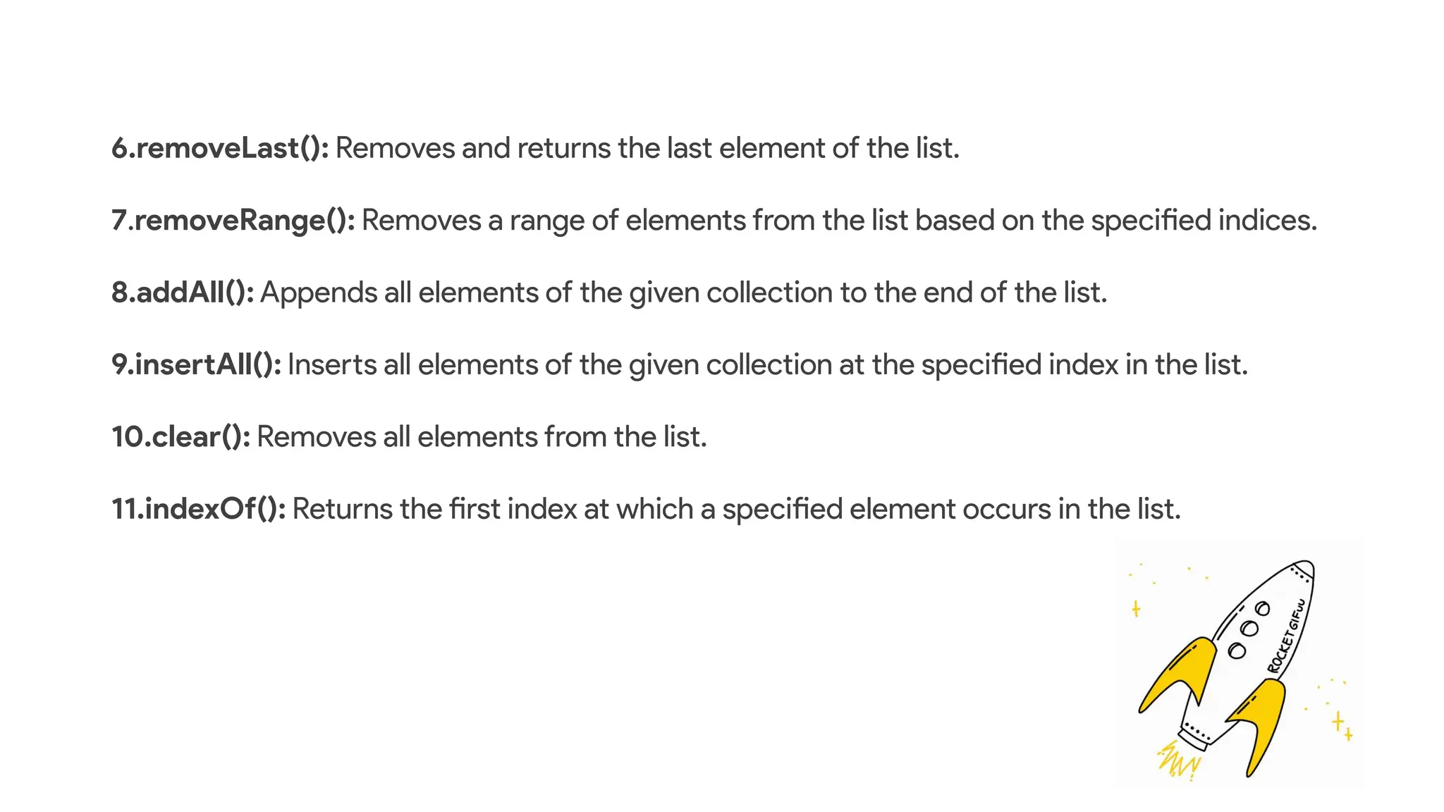 6.removeLast(): Removes and returns the last element of the list.
7.removeRange(): Removes a range of elements from the list based on the specified indices.
8.addAll(): Appends all elements of the given collection to the end of the list.
9.insertAll(): Inserts all elements of the given collection at the specified index in the list.
10.clear(): Removes all elements from the list.
11.indexOf(): Returns the first index at which a specified element occurs in the list.
 