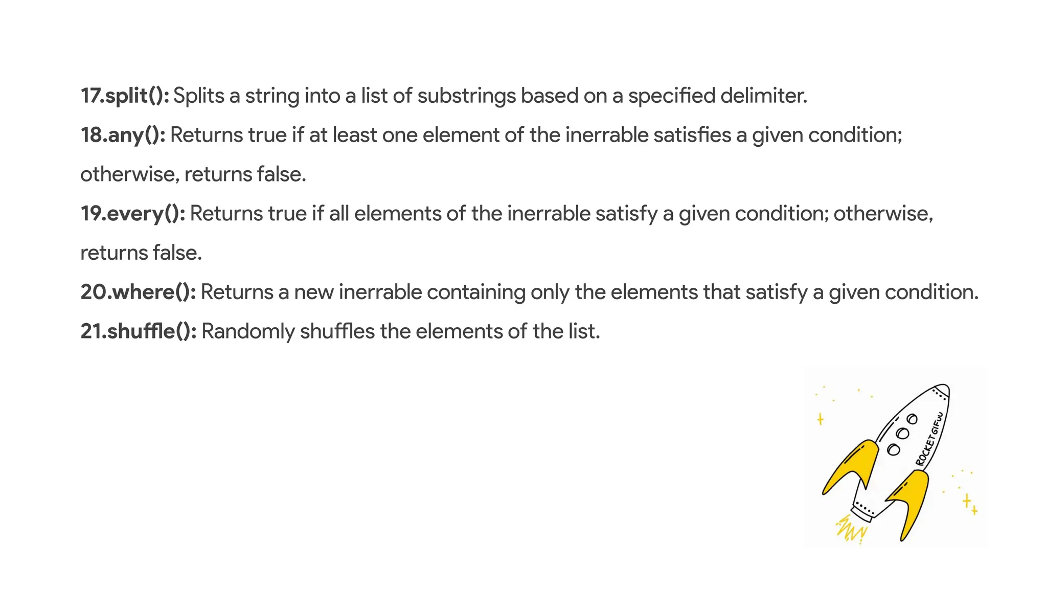 17.split(): Splits a string into a list of substrings based on a specified delimiter.
18.any(): Returns true if at least one element of the inerrable satisfies a given condition;
otherwise, returns false.
19.every(): Returns true if all elements of the inerrable satisfy a given condition; otherwise,
returns false.
20.where(): Returns a new inerrable containing only the elements that satisfy a given condition.
21.shuffle(): Randomly shuffles the elements of the list.
 