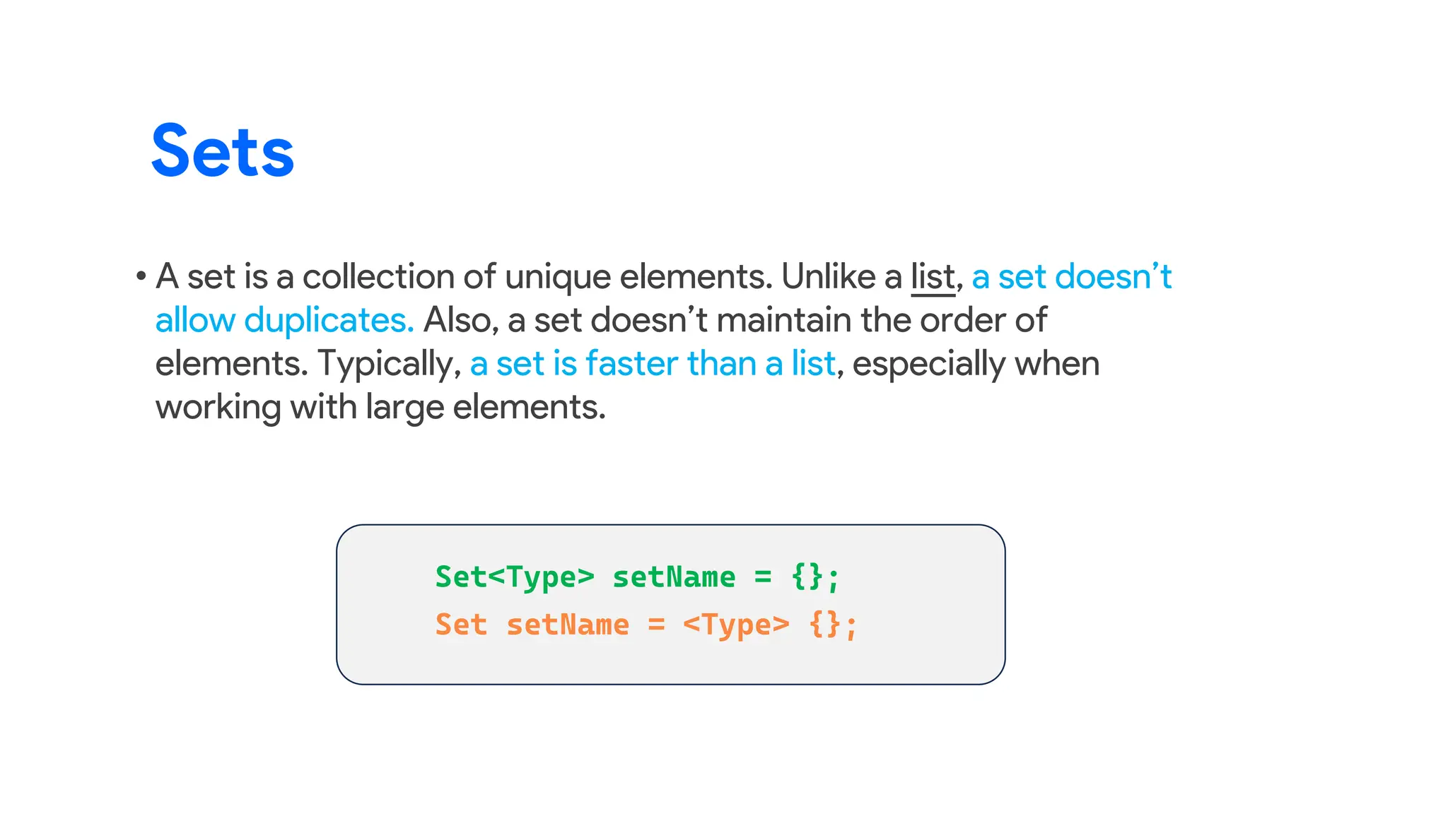 • A set is a collection of unique elements. Unlike a list, a set doesn’t
allow duplicates. Also, a set doesn’t maintain the order of
elements. Typically, a set is faster than a list, especially when
working with large elements.
Sets
 