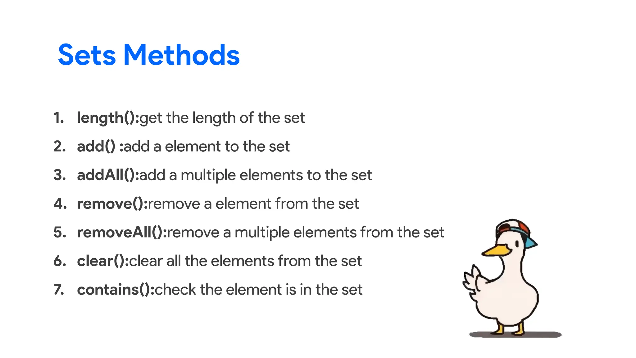 1. length():get the length of the set
2. add() :add a element to the set
3. addAll():add a multiple elements to the set
4. remove():remove a element from the set
5. removeAll():remove a multiple elements from the set
6. clear():clear all the elements from the set
7. contains():check the element is in the set
Sets Methods
 
