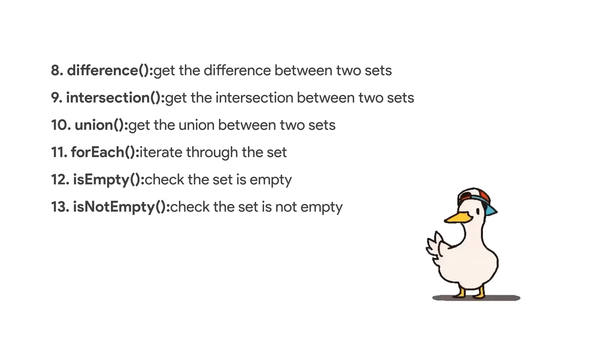 8. difference():get the difference between two sets
9. intersection():get the intersection between two sets
10. union():get the union between two sets
11. forEach():iterate through the set
12. isEmpty():check the set is empty
13. isNotEmpty():check the set is not empty
 