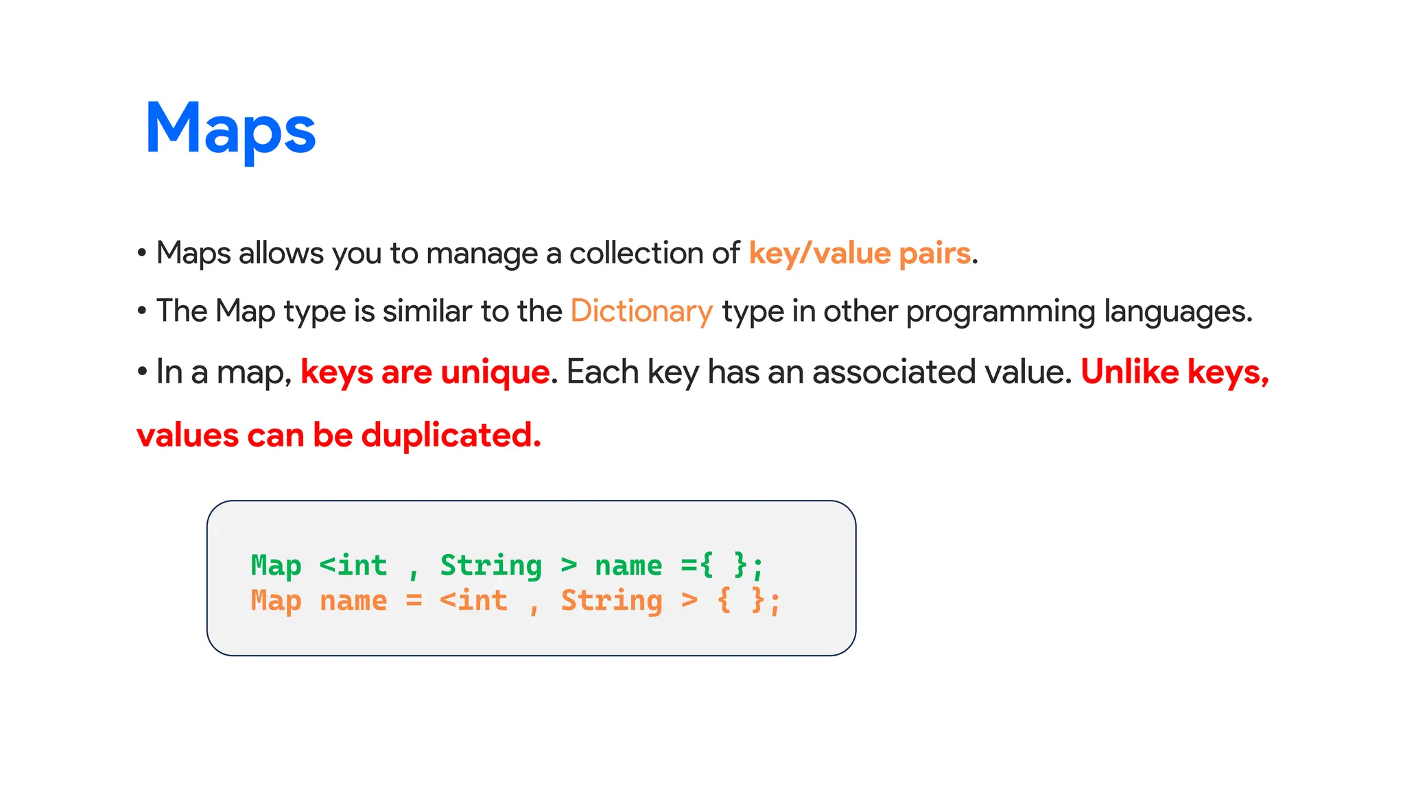 • Maps allows you to manage a collection of key/value pairs.
• The Map type is similar to the Dictionary type in other programming languages.
• In a map, keys are unique. Each key has an associated value. Unlike keys,
values can be duplicated.
Maps
 