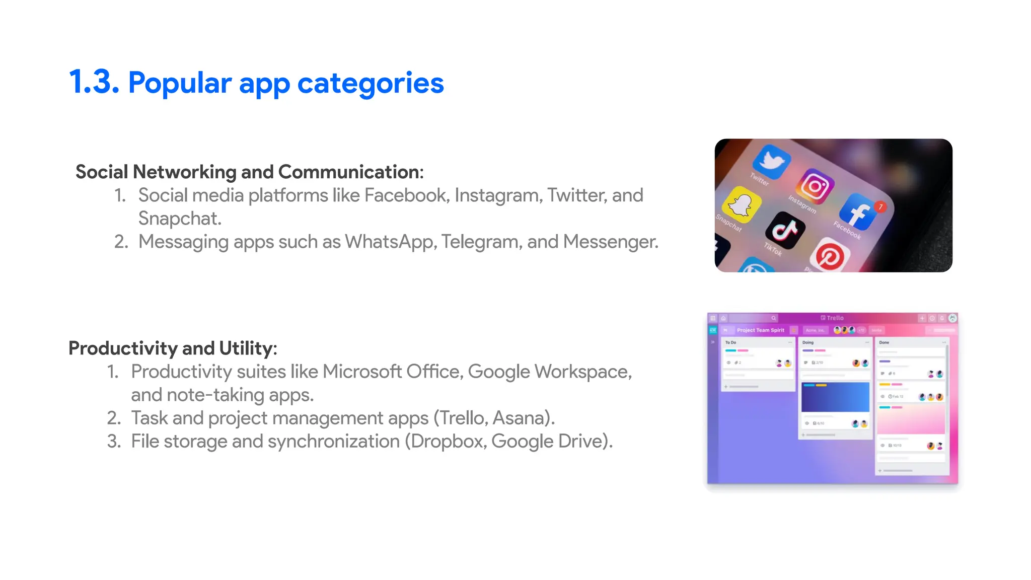 Social Networking and Communication:
1. Social media platforms like Facebook, Instagram, Twitter, and
Snapchat.
2. Messaging apps such as WhatsApp, Telegram, and Messenger.
1.3. Popular app categories
Productivity and Utility:
1. Productivity suites like Microsoft Office, Google Workspace,
and note-taking apps.
2. Task and project management apps (Trello, Asana).
3. File storage and synchronization (Dropbox, Google Drive).
 