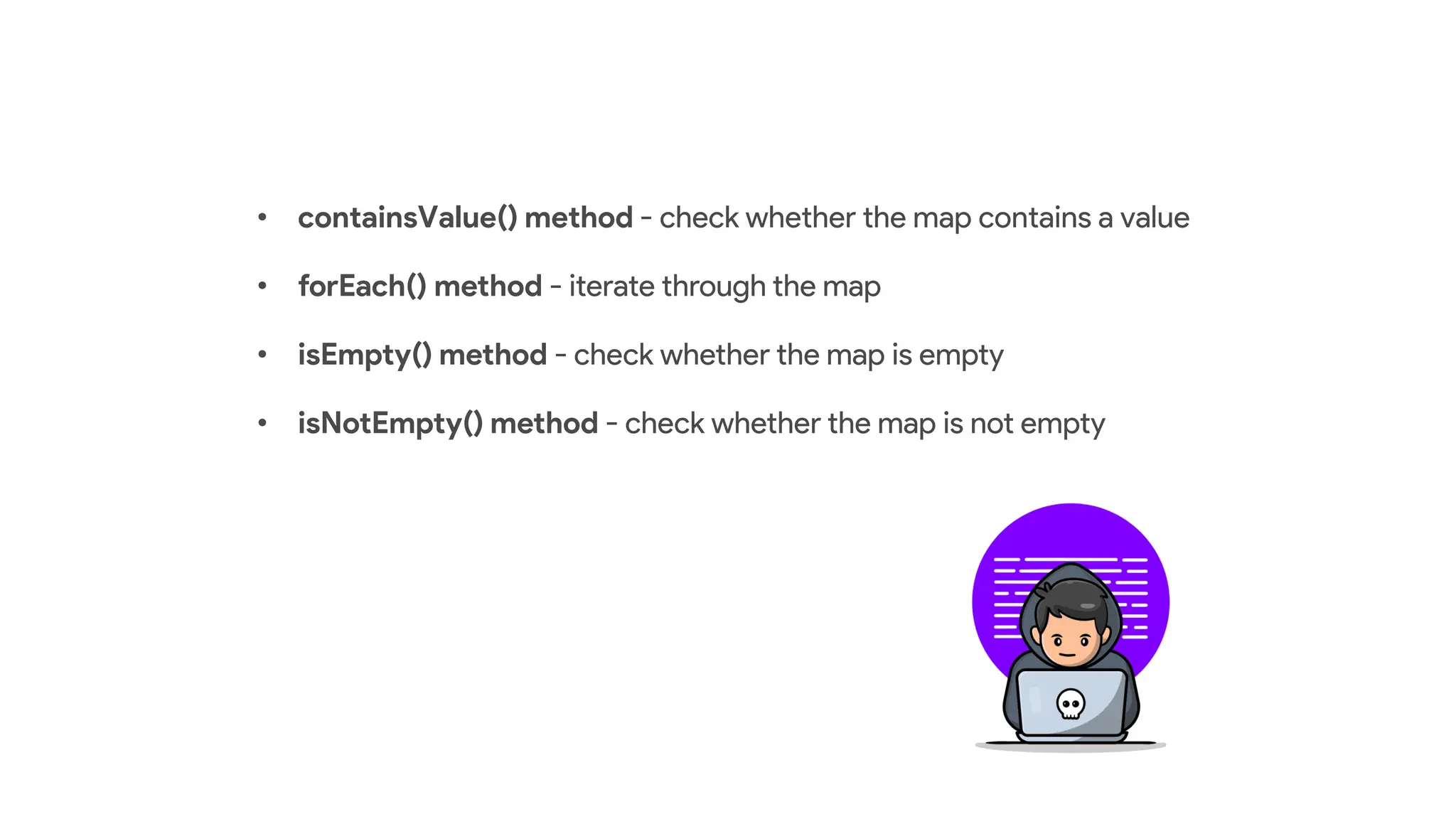 • containsValue() method - check whether the map contains a value
• forEach() method - iterate through the map
• isEmpty() method - check whether the map is empty
• isNotEmpty() method - check whether the map is not empty
 