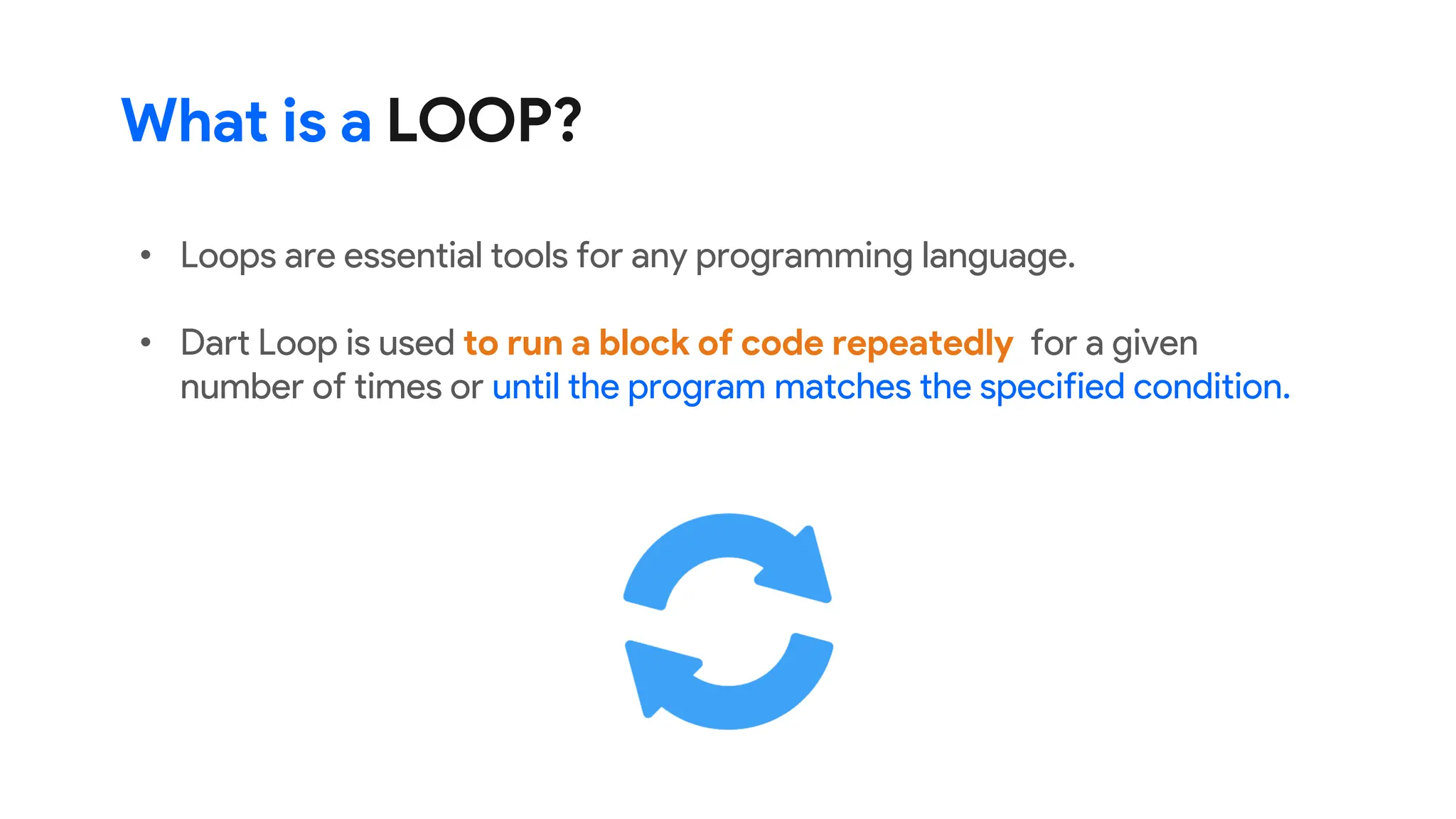 What is a LOOP?
• Loops are essential tools for any programming language.
• Dart Loop is used to run a block of code repeatedly for a given
number of times or until the program matches the specified condition.
 