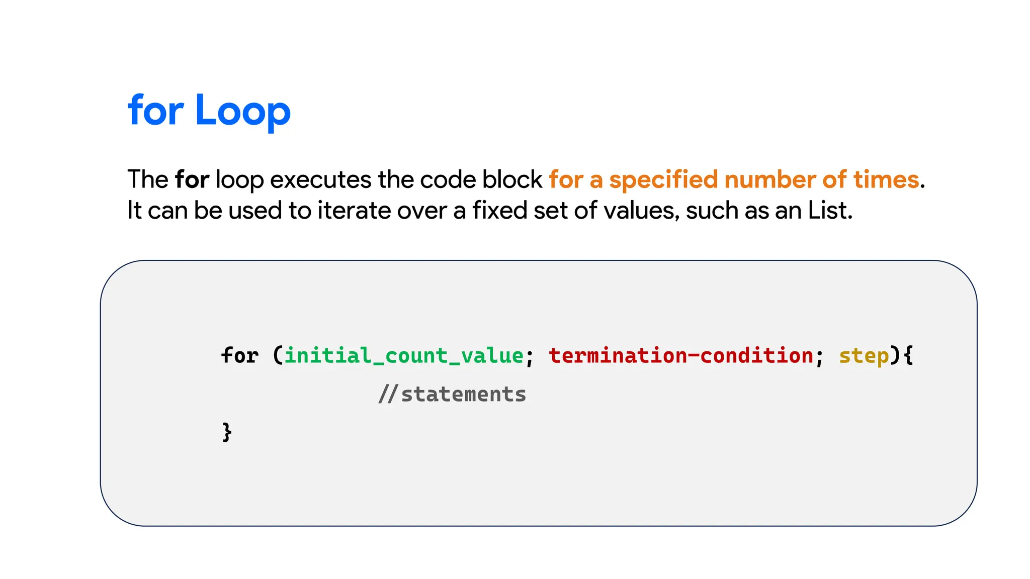 for Loop
The for loop executes the code block for a specified number of times.
It can be used to iterate over a fixed set of values, such as an List.
 