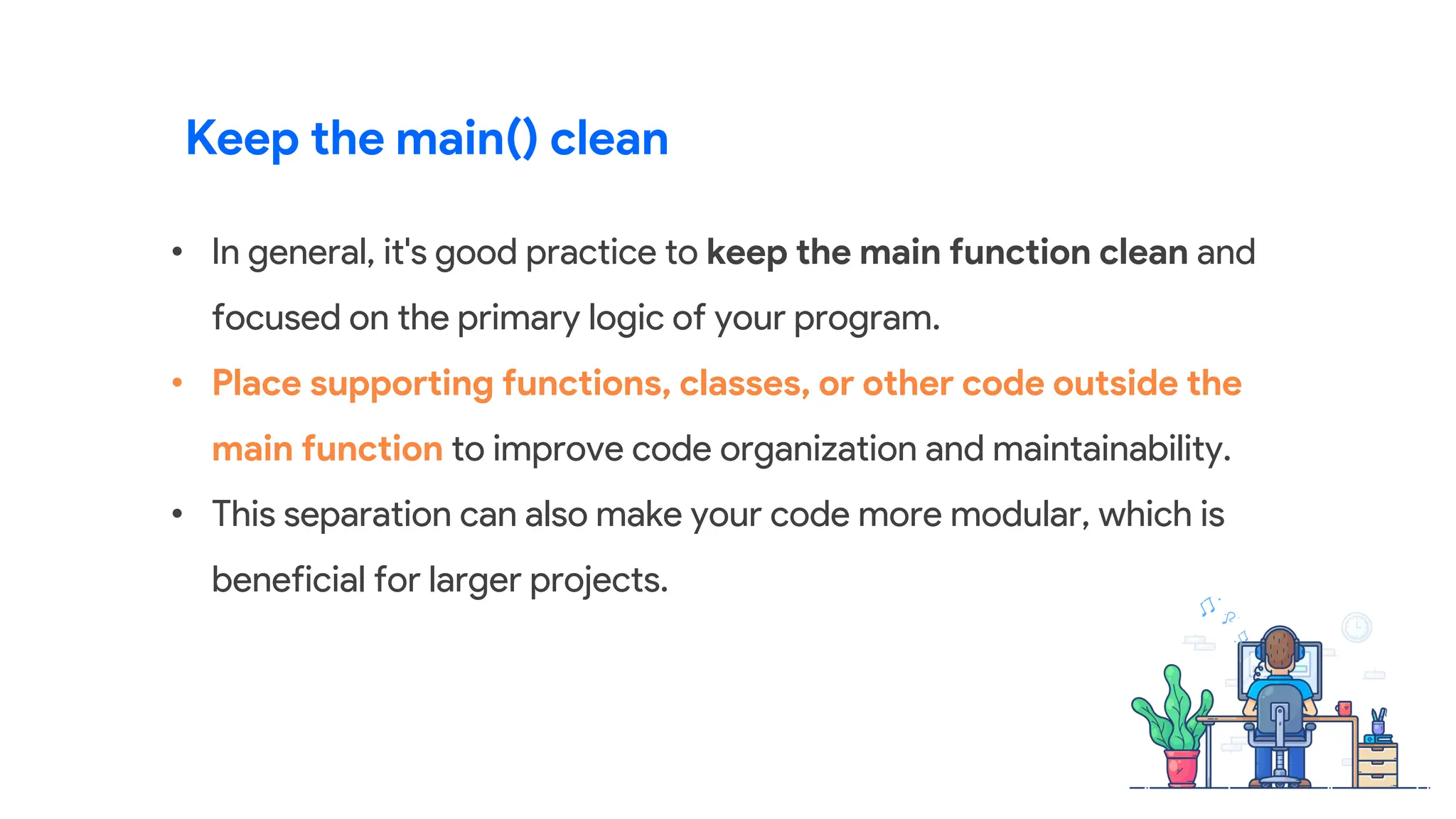 • In general, it's good practice to keep the main function clean and
focused on the primary logic of your program.
• Place supporting functions, classes, or other code outside the
main function to improve code organization and maintainability.
• This separation can also make your code more modular, which is
beneficial for larger projects.
Keep the main() clean
 