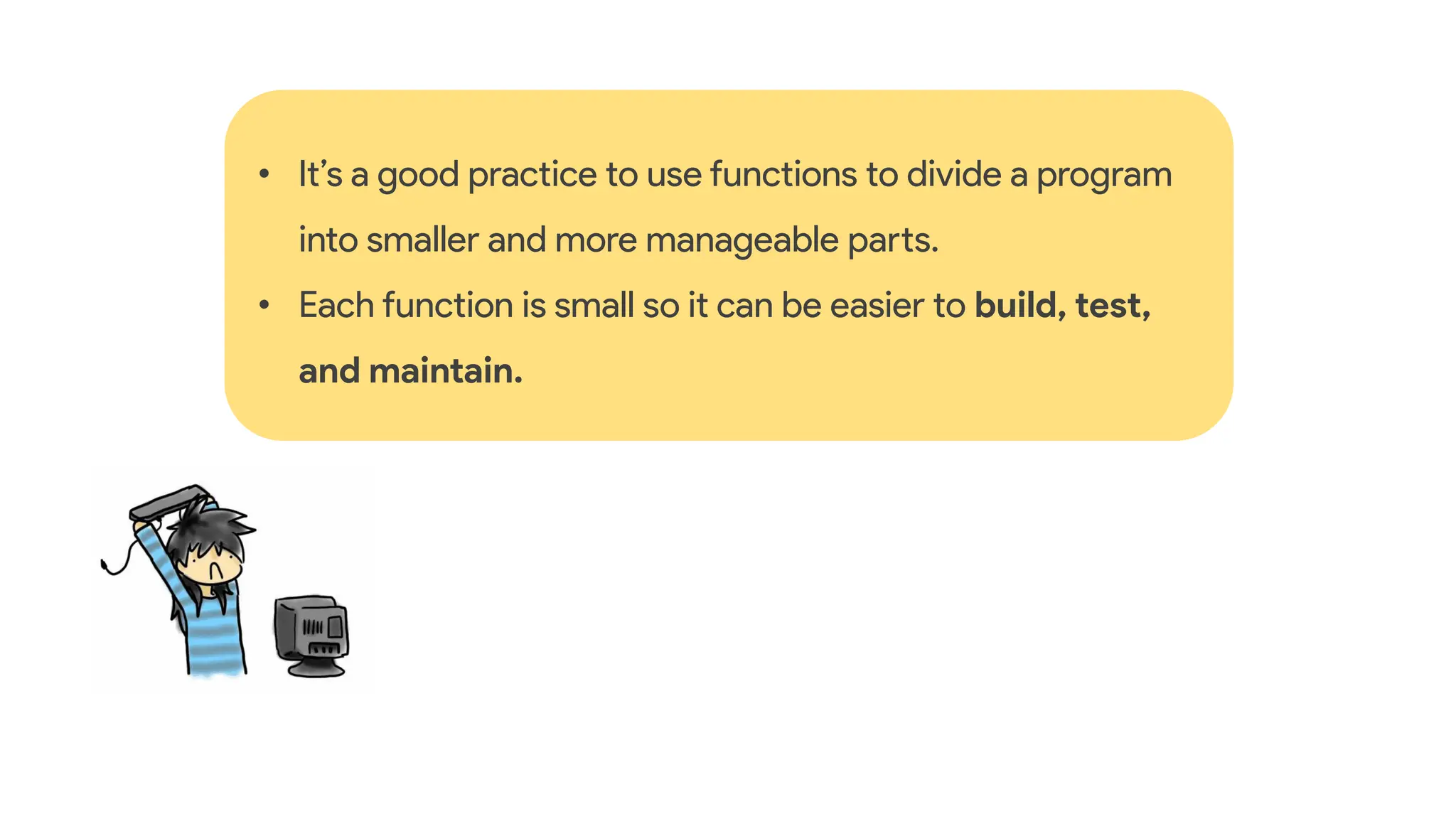 • It’s a good practice to use functions to divide a program
into smaller and more manageable parts.
• Each function is small so it can be easier to build, test,
and maintain.
 