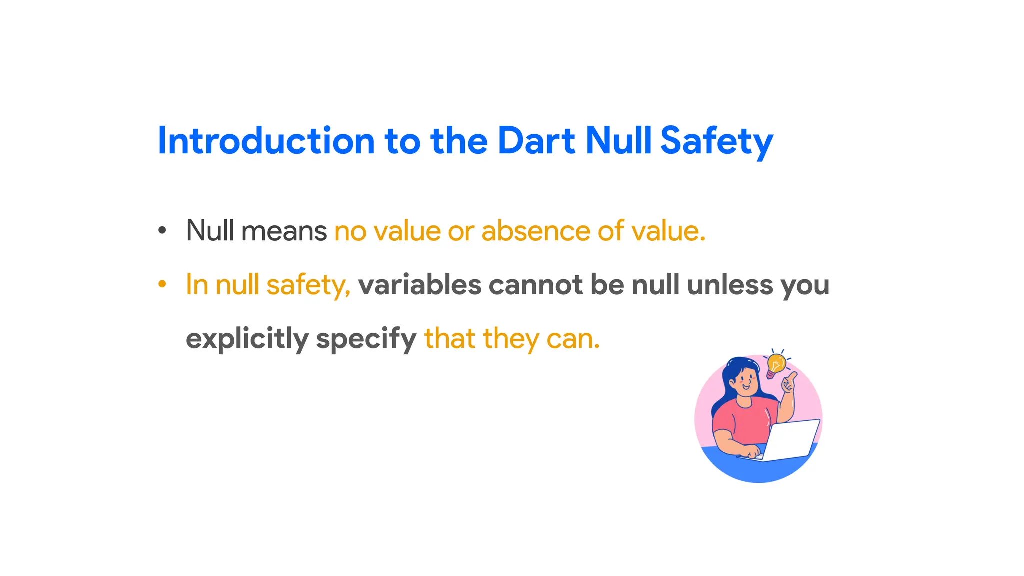 • Null means no value or absence of value.
• In null safety, variables cannot be null unless you
explicitly specify that they can.
Introduction to the Dart Null Safety
 