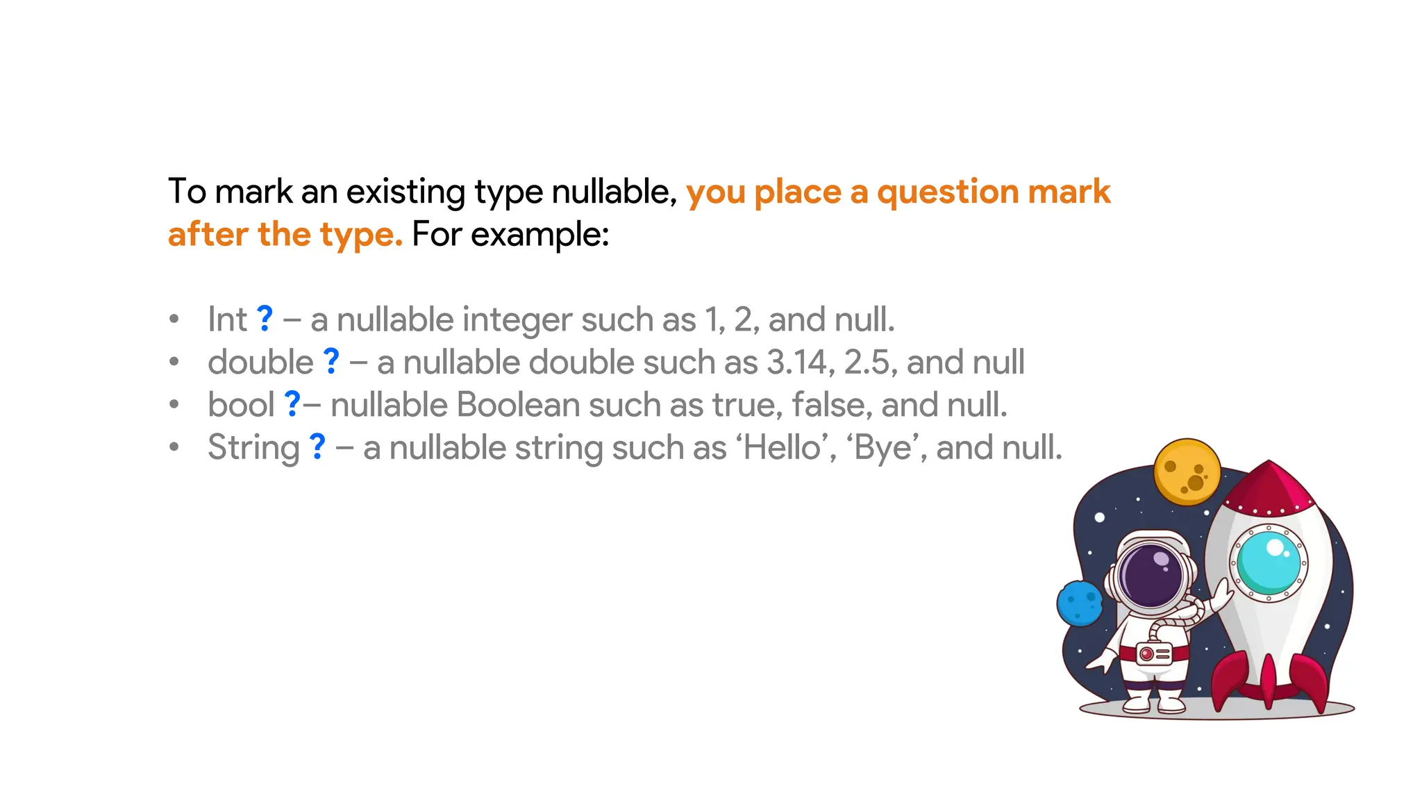 To mark an existing type nullable, you place a question mark
after the type. For example:
• Int ? – a nullable integer such as 1, 2, and null.
• double ? – a nullable double such as 3.14, 2.5, and null
• bool ?– nullable Boolean such as true, false, and null.
• String ? – a nullable string such as ‘Hello’, ‘Bye’, and null.
 