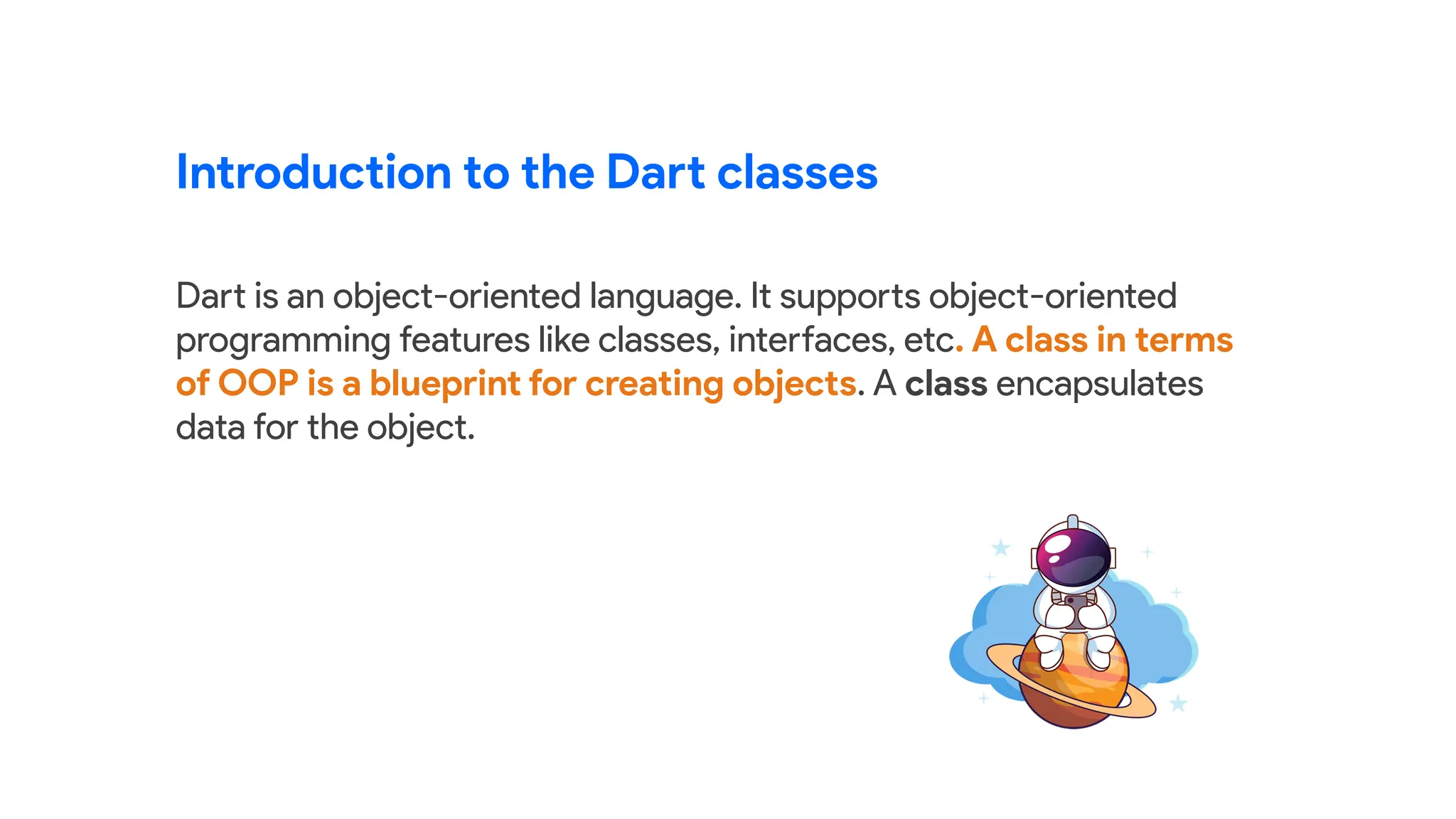 Dart is an object-oriented language. It supports object-oriented
programming features like classes, interfaces, etc. A class in terms
of OOP is a blueprint for creating objects. A class encapsulates
data for the object.
Introduction to the Dart classes
 