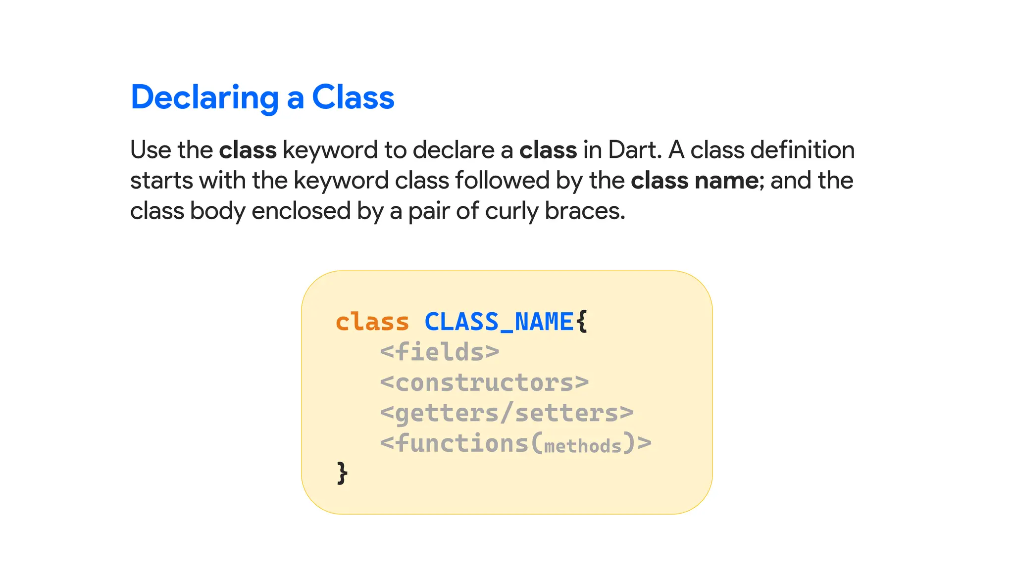 Use the class keyword to declare a class in Dart. A class definition
starts with the keyword class followed by the class name; and the
class body enclosed by a pair of curly braces.
Declaring a Class
 