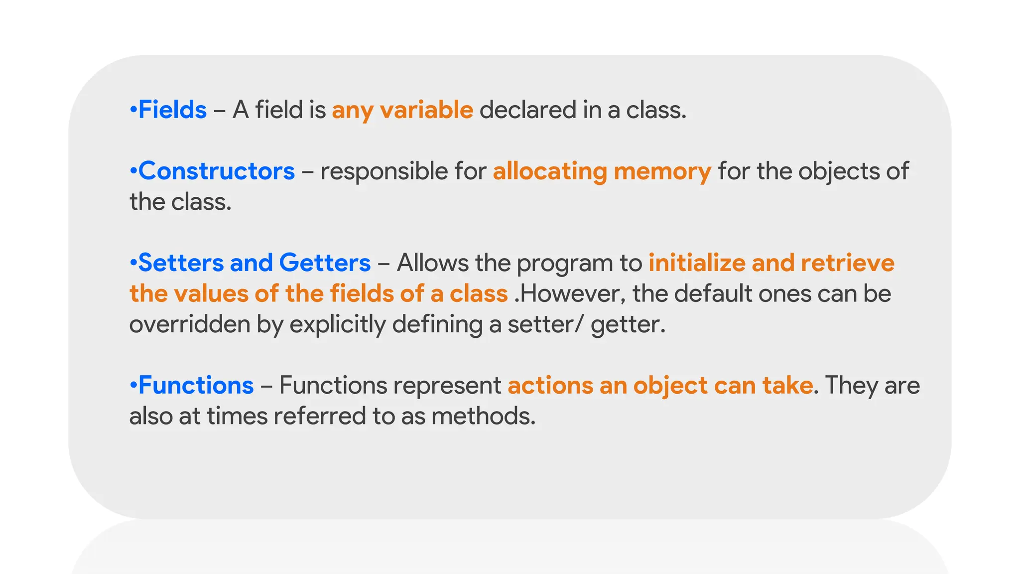 •Fields − A field is any variable declared in a class.
•Constructors − responsible for allocating memory for the objects of
the class.
•Setters and Getters − Allows the program to initialize and retrieve
the values of the fields of a class .However, the default ones can be
overridden by explicitly defining a setter/ getter.
•Functions − Functions represent actions an object can take. They are
also at times referred to as methods.
 