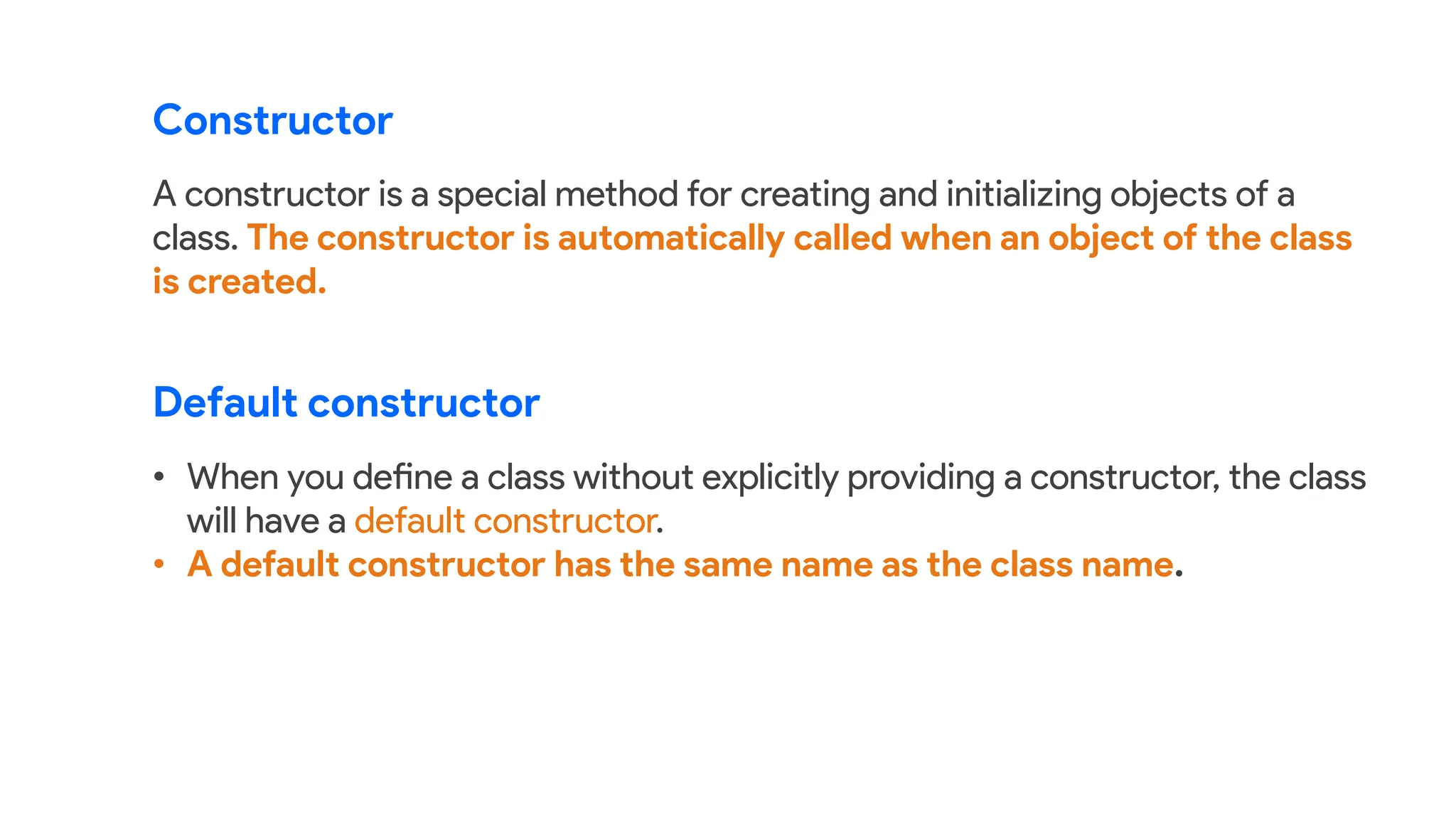 Constructor
A constructor is a special method for creating and initializing objects of a
class. The constructor is automatically called when an object of the class
is created.
• When you define a class without explicitly providing a constructor, the class
will have a default constructor.
• A default constructor has the same name as the class name.
Default constructor
 