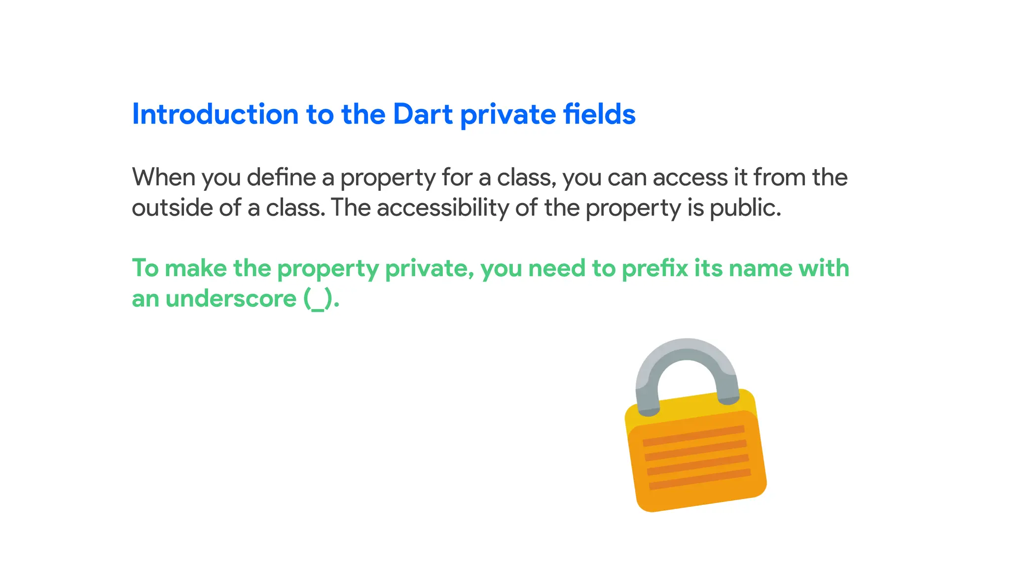 Introduction to the Dart private fields
When you define a property for a class, you can access it from the
outside of a class. The accessibility of the property is public.
To make the property private, you need to prefix its name with
an underscore (_).
 