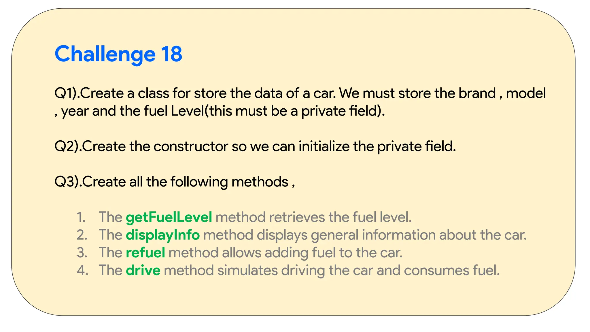 Challenge 18
Q1).Create a class for store the data of a car. We must store the brand , model
, year and the fuel Level(this must be a private field).
Q2).Create the constructor so we can initialize the private field.
Q3).Create all the following methods ,
1. The getFuelLevel method retrieves the fuel level.
2. The displayInfo method displays general information about the car.
3. The refuel method allows adding fuel to the car.
4. The drive method simulates driving the car and consumes fuel.
 
