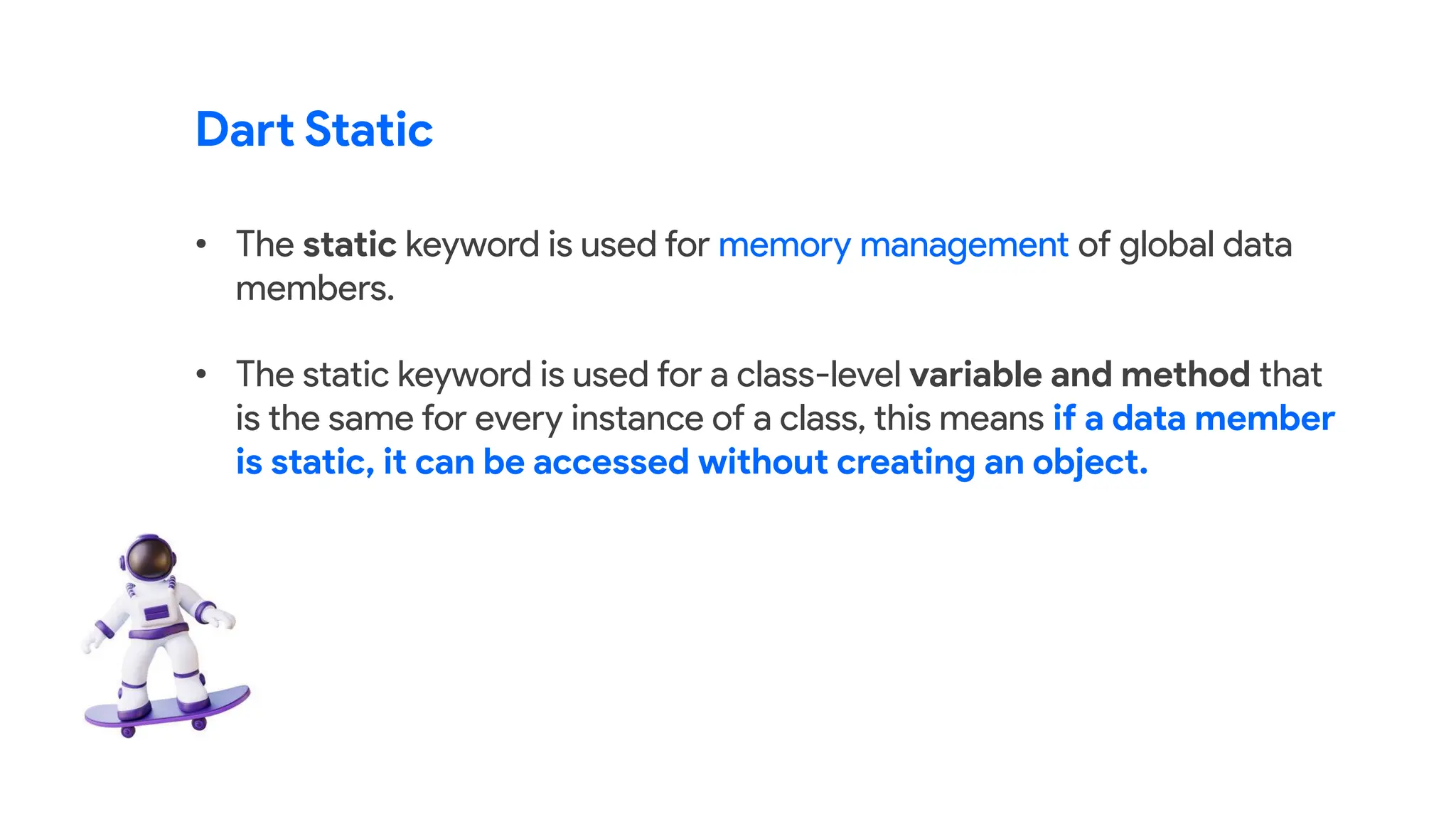 Dart Static
• The static keyword is used for memory management of global data
members.
• The static keyword is used for a class-level variable and method that
is the same for every instance of a class, this means if a data member
is static, it can be accessed without creating an object.
 