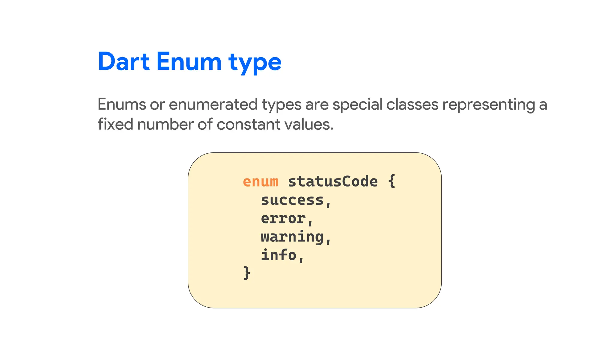 Dart Enum type
Enums or enumerated types are special classes representing a
fixed number of constant values.
 
