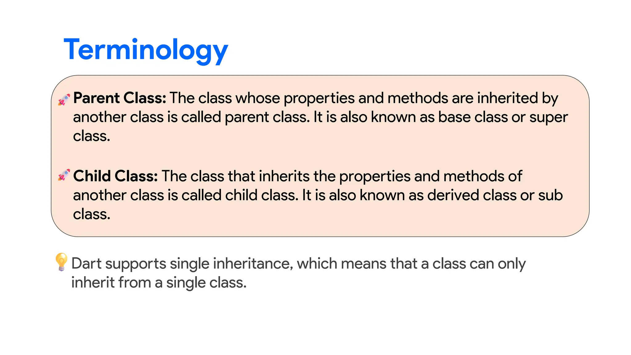 Parent Class: The class whose properties and methods are inherited by
another class is called parent class. It is also known as base class or super
class.
Terminology
Child Class: The class that inherits the properties and methods of
another class is called child class. It is also known as derived class or sub
class.
Dart supports single inheritance, which means that a class can only
inherit from a single class.
 