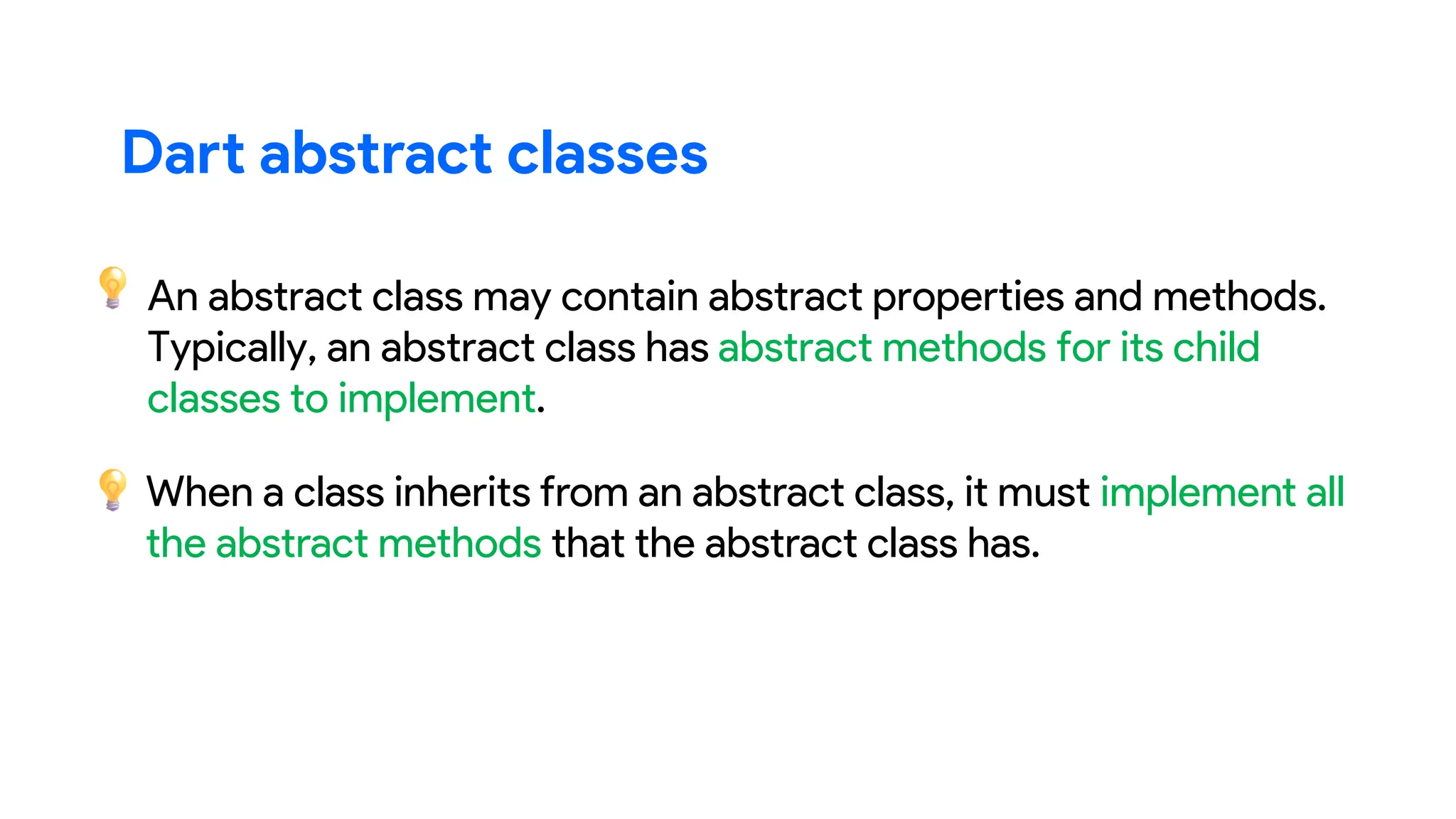 An abstract class may contain abstract properties and methods.
Typically, an abstract class has abstract methods for its child
classes to implement.
When a class inherits from an abstract class, it must implement all
the abstract methods that the abstract class has.
Dart abstract classes
 