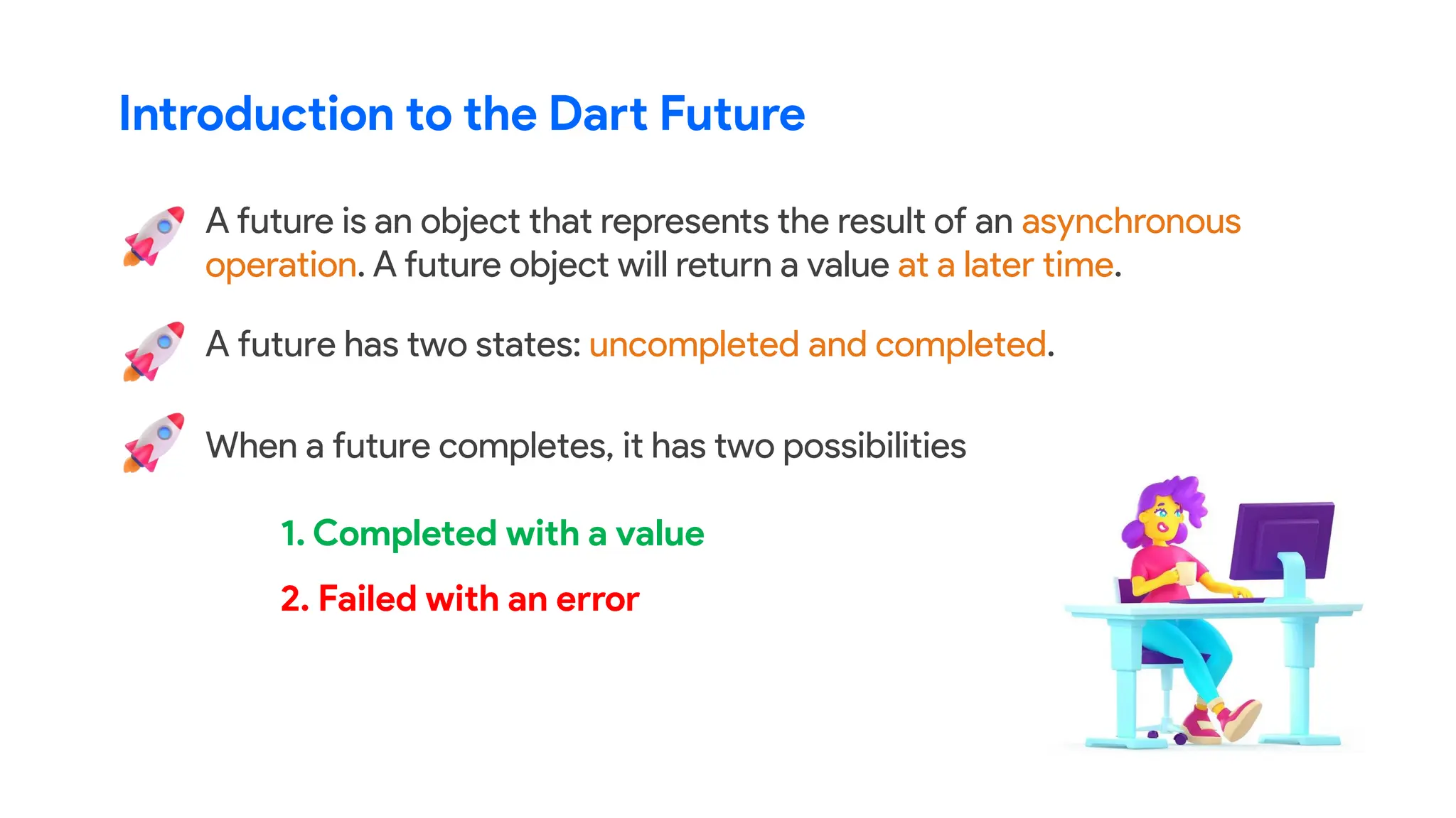 When a future completes, it has two possibilities
Introduction to the Dart Future
A future is an object that represents the result of an asynchronous
operation. A future object will return a value at a later time.
A future has two states: uncompleted and completed.
1. Completed with a value
2. Failed with an error
 
