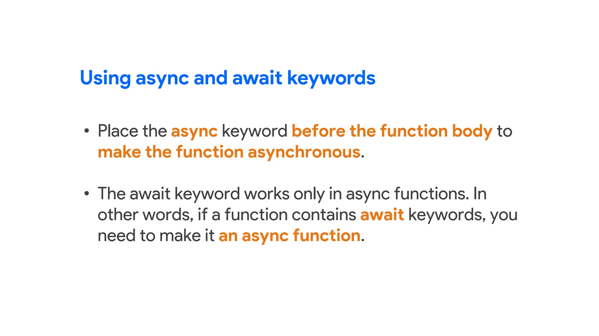 Using async and await keywords
• Place the async keyword before the function body to
make the function asynchronous.
• The await keyword works only in async functions. In
other words, if a function contains await keywords, you
need to make it an async function.
 