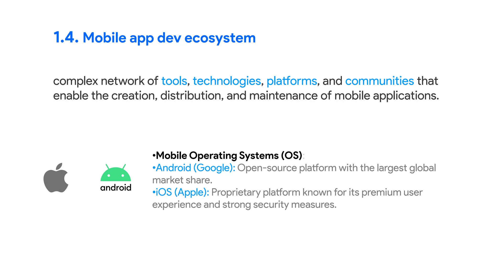 1.4. Mobile app dev ecosystem
complex network of tools, technologies, platforms, and communities that
enable the creation, distribution, and maintenance of mobile applications.
•Mobile Operating Systems (OS):
•Android (Google): Open-source platform with the largest global
market share.
•iOS (Apple): Proprietary platform known for its premium user
experience and strong security measures.
 