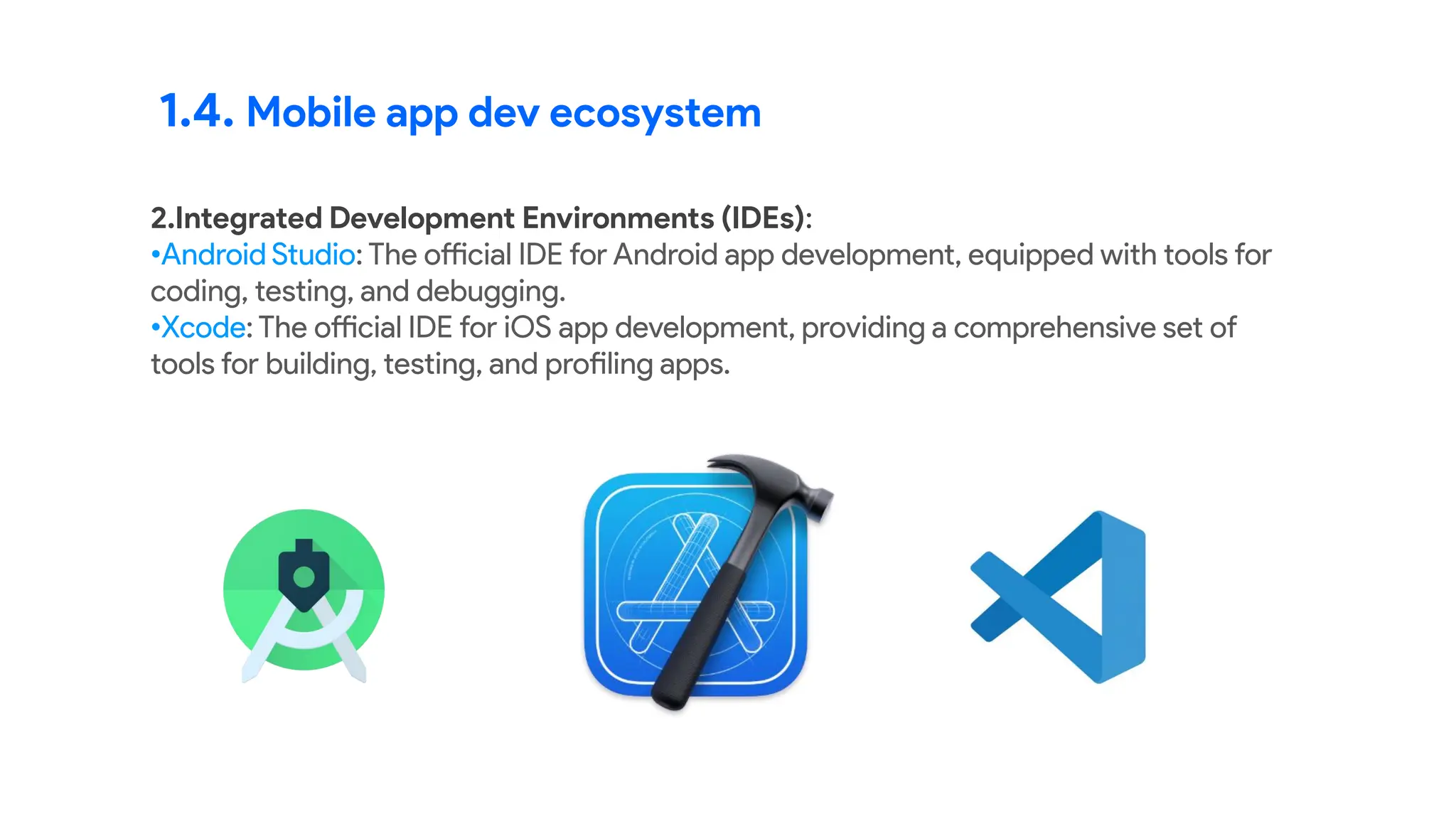 1.4. Mobile app dev ecosystem
2.Integrated Development Environments (IDEs):
•Android Studio: The official IDE for Android app development, equipped with tools for
coding, testing, and debugging.
•Xcode: The official IDE for iOS app development, providing a comprehensive set of
tools for building, testing, and profiling apps.
 